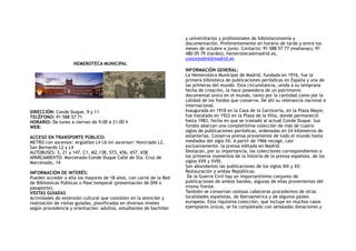 HEMEROTECA MUNICIPAL
DIRECCIÓN: Conde Duque, 9 y 11 
TELÉFONO: 91 588 57 71 
HORARIO: De lunes a viernes de 9:00 a 21:00 h
WEB:
ACCESO EN TRANSPORTE PÚBLICO:
METRO con ascensor: Argüelles L4 L6 sin ascensor: Noviciado L2,
San Bernardo L2 y L4
AUTOBUSES: 3, 21 y 147, C1, M2,138, 573, 656, 657, 658
APARCAMIENTO: Marcenado-Conde Duque Calle de Sta. Cruz de
Marcenado, 14
INFORMACIÓN DE INTERÉS: 
Pueden acceder a ella los mayores de 18 años, con carné de la Red
de Bibliotecas Públicas o Pase temporal (presentación de DNI o
pasaporte).
VISITAS GUIADAS 
Actividades de extensión cultural que consisten en la atención y
realización de visitas guiadas, planificadas en diversos niveles
según procedencia y orientación: adultos, estudiantes de bachiller
y universitarios y profesionales de biblioteconomía y
documentación. Preferentemente en horario de tarde y entre los
meses de octubre a junio. Contacto: 91 588 57 77 (mañanas); 91
480 05 79 (tardes), hemeroteca@madrid.es,
concejodml@madrid.es
INFORMACIÓN GENERAL:
La Hemeroteca Municipal de Madrid, fundada en 1916, fue la
primera biblioteca de publicaciones periódicas en España y una de
las primeras del mundo. Esta circunstancia, unida a su temprana
fecha de creación, la hace poseedora de un patrimonio
documental único en el mundo, tanto por la cantidad como por la
calidad de los fondos que conserva. De ahí su relevancia nacional e
internacional.
Inaugurada en 1918 en la Casa de la Carnicería, en la Plaza Mayor,
fue instalada en 1922 en la Plaza de la Villa, donde permaneció
hasta 1983, fecha en que se trasladó al actual Conde Duque. Sus
fondos abarcan una completísima colección de más de cuatro
siglos de publicaciones periódicas, ordenadas en 24 kilómetros de
estanterías. Conserva prensa proveniente de todo el mundo hasta
mediados del siglo XX. A partir de 1966 recoge, casi
exclusivamente, la prensa editada en Madrid.
Destacan, por su importancia, las colecciones correspondientes a
los primeros momentos de la historia de la prensa española, de los
siglos XVII y XVIII.
Son abundantes las publicaciones de los siglos XIX y XX:
Restauración y ambas Repúblicas.
De la Guerra Civil hay un importantísimo conjunto de
publicaciones de ambos bandos, algunas de ellas provenientes del
mismo frente.
También se conservan valiosas cabeceras procedentes de otras
localidades españolas, de Iberoamérica y de algunos países
europeos. Esta riquísima colección, que incluye en muchos casos
ejemplares únicos, se ha completado con señaladas donaciones y
 