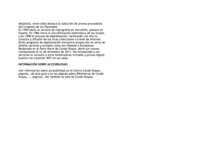 depósitos, entre ellos destaca la colección de prensa procedente
del Congreso de los Diputados.
En 1949 abrió un servicio de reprografía en microfilm, pionero en
España. En 1986 inició la microfilmación sistemática de los fondos,
y en 1998 el proceso de digitalización, facilitando con ello la
consulta y difusión de sus ricas colecciones a través de Internet.
Dicho programa de digitalización encuentra proyección en otros de
ámbito nacional y europeo como son Hispana y Europeana.
Reubicada en el Patio Norte de Conde Duque, abrió sus nuevas
instalaciones el 23 de diciembre de 2011. Ha incorporado a sus
servicios la consulta a otras hemerotecas virtuales y prensa digital.
Cuenta con conexión WiFi en sus salas.
INFORMACIÓN SOBRE ACCESIBILIDAD:
(ver información sobre accesibilidad en el Centro Conde Duque,
paginas… de esta guía y en las páginas sobre Bibliotecas de Conde
Duque, …, paginas… Ver también la web de Conde Duque)
 