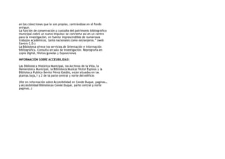 en las colecciones que le son propias, centrándose en el fondo
antiguo.
La función de conservación y custodia del patrimonio bibliográfico
municipal cobró un nuevo impulso: se convierte así en un centro
para la investigación, en fuente imprescindible de numerosos
trabajos académicos, tanto nacionales como extranjeros.” (web
Centro C.D.)
La Biblioteca ofrece los servicios de Orientación e información
bibliográfica. Consulta en sala de investigación. Reprografía en
copia digital, Visitas guiadas y Exposiciones
INFORMACIÓN SOBRE ACCESIBILIDAD:
Las Biblioteca Histórica Municipal, los Archivos de la Villa, la
Hemeroteca Municipal, la Biblioteca Musical Víctor Espinos y la
Biblioteca Publica Benito Pérez Galdós, están situadas en las
plantas baja,1 y 2 de la parte central y norte del edificio
(Ver en información sobre Accesibilidad en Conde Duque, paginas…
y Accesibilidad Bibliotecas Conde Duque, parte central y norte
paginas…)
 