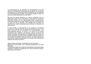 “La participación de las personas con discapacidad en la vida
cultural, en igualdad de condiciones que las demás, es un derecho
reconocido en la Convención sobre los Derechos de las Personas
con Discapacidad del año 2006, ratificada por España en 2007, así
como en el Texto Refundido en el año 2013”
Más allá del ámbito legislativo, la cultura, entendida como el
patrimonio común de las costumbres, conocimientos y grado de
desarrollo artístico de una determinada época y grupo social,
forma parte inherente de cada individuo que vive en sociedad. No
se trata solo de un derecho, sino también de una forma de
identidad y un medio fundamental para estimular la reflexión y el
avance social.
En este sentido, la participación en los espacios y actividades
culturales es esencial para el desarrollo de toda persona. En el
caso concreto de las personas con discapacidad, con
funcionalidades diversas, el acceso a la cultura en las mismas
condiciones que cualquier otra persona, precisa encontrar los
medios necesarios para garantizar la igualdad real en el ejercicio
de esos derechos, por ello se hace necesario eliminar barreras y
poner todas las medidas humanas, técnicas y de apoyo para que no
se produzca ninguna discriminación en el acceso, uso y disfrute de
todos los recursos que existen *
Alberto Godoy. Sociólogo. Coordinador de este Libro-Guía.
Miembro de “Esto es Pez”, de la “Plataforma Maravilla” y de “SOS
Malasaña”.
Coordinador elegido de la Mesa de Accesibilidad, Movilidad, Medio
Ambiente y Diseño de Ciudad del Foro Local del Distrito Centro-
Ayuntamiento de Madrid.
 