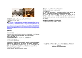 DIRECCIÓN: Calle de Fuencarral, 78, 28004 Madrid
TELÉFONO:  917 01 18 63
E MAIL:
WEB: https://www.madrid.es/portales/munimadrid/es/Inicio/
Cultura-ocio-y-deporte/Cultura-y-ocio/Museo-de-Historia-de-
a d r i d ?
vgnextfmt=default&vgnextoid=ab18a1ead63ab010VgnVCM100000d9
0ca8c0RCRD&vgnextchannel=c937f073808fe410VgnVCM2000000c20
5a0aRCRD
HORARIO:
TRANSPORTES:
Metro con ascensor (EN CONSTRUCCIÓN): Tribunal L1 y L10 y Bilbao
L1 y L4. (Sin ascensor) San Bernardo L2 y L4 y Chueca L5
BUS: 21, 40, 178, 179.
APARCARCAMIENTO: c/ Barceló s/n, 28004 Madrid
INFORMACIÓN GENERAL:
La Biblioteca del Museo de Historia de Madrid, es una biblioteca de
investigación especializada en historia de Madrid, museología y
arte, por ello tendrán prioridad en su uso los investigadores de
dichas disciplinas provistos de la acreditación correspondiente:
-Profesores de universidad
-Conservadores y profesionales de museos
-Personas que realizan una tesis doctoral
-Estudiantes de cursos de doctorado
-Investigadores
Los libros de la biblioteca solo podrán utilizarse en la sala de
lectura. La biblioteca no realiza préstamo a particulares.
En la sala de lectura pueden consultarse los fondos de la
biblioteca del archivo y del Servicio de Documentación, con
abundante información de los más de 60.000 obras de la colección
del Museo.
INFORMACIÓN SOBRE ACCESIBILIDAD:
(ver Museo Historia de Madrid- Pagina…)
BIBLIOTECA HISTORICA DE LA UNIVERSIDAD COMPLUTENSE DE
MADRID
MARQUES DE VALDECILLAS
 
