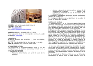 DIRECCIÓN: Calle del Noviciado, 3, 28015 Madrid
TELÉFONO: 913 94 66 12 
E MAIL: buc_foa@ucm.es
WEB: https://biblioteca.ucm.es/historica
HORARIOS: de lunes a viernes de 9.00 a 21 horas
Para cualquier duda o información adicional puede
escribir a buc_foa@ucm.es.
TRANSPORTES:
METRO con ascensor: Pza. de España L3 y L10 Sin ascensor:
Noviciado L2
BUS: 1, 2, 3, 25, 39, 44, 62, 74, 75, 133, 138, 148, C1, C2, M-2.
APARCARCAMIENTO: Plaza España 20, 28008 Madrid
INFORMACION DE INTERES:
Esta Biblioteca es fundamentalmente para el uso de
investigadores, por lo que tiene establecido y limitado su uso y
Condiciones de acceso para:
1.- Investigadores de la UCM
o Profesores Universitarios con carné de socio de la
Biblioteca
o Alumnos y personal de administración y servicios de la
Universidad con carné de la Biblioteca, que
justifiquen la necesidad del uso de los fondos de la
Biblioteca Histórica
2.- Profesores e Investigadores acreditados de otras Universidades
y Centros de Investigación
3.- Investigadores particulares que justifiquen la necesidad de
utilizar los fondos de la Biblioteca
INFORMACIÓN GENERAL:
“La Biblioteca Histórica es el Centro de Gestión Integral del
patrimonio bibliográfico de la Universidad Complutense de Madrid.
Fue creada en el año 2001 con el fin de reunir las colecciones de
libros antiguos de aquellas instituciones de enseñanza que, a lo
largo de su historia han conformado la actual Universidad.
El Colegio Mayor San Ildefonso, fundado por el Cardenal Cisneros
en 1499 en la Villa de Alcalá, el Colegio Imperial de los Jesuitas,
fundado en Madrid en 1609, luego transformado en Reales Estudios
de San Isidro, y el Real Colegio de Medicina y Cirugía de San
Carlos, fundado por Carlos III en 1785, fueron las instituciones a
partir de las cuales se creó la Universidad de Madrid en el siglo
XIX. A ellas se unieron el Real colegio de Farmacia de San
Fernando, la Escuela de Veterinaria, la Escuela Superior de
Diplomática y la Escuela Superior de Pintura, Escultura y Grabado.
Ya en el siglo XX, se amplía con la incorporación de las bibliotecas
de la Residencia de Estudiantes y de la Residencia de Señoritas.
A las ricas colecciones bibliográficas heredadas de estas
instituciones hay que añadir las que ingresaron en la Biblioteca
procedentes de bibliotecas particulares pertenecientes a nobles,
eruditos, científicos, médicos, escritores, profesores, políticos,
bibliófilos y otras personalidades ligadas a la trayectoria de la
Universidad.
En la actualidad, la Biblioteca Histórica de la Universidad
Complutense de Madrid ocupa un lugar esencial entre las
 