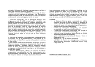 principales bibliotecas de España en cuanto a volumen de libros y
colecciones especiales anteriores al siglo XX.
El edificio fue construido en 1928 bajo el mecenazgo de Ramon
Pelayo de Torriente, Marqués de Valdecilla y, tras una completa
rehabilitación fue dotado de modernas instalaciones y las mejores
condiciones de conservación y preservación del fondo
La colección bibliográfica de la Biblioteca Histórica está
compuesta por más de 6.000 manuscritos, 741 incunables, y un
volumen de impresos de los siglos XVI al XIX que se aproxima a los
140.000, además de más de 20.000 libros de los siglos XX y XXI.
Dentro de la colección de manuscritos, están, las obras de mayor
valor de la biblioteca, como el códice carolingio de laudibus
Crucis, de Rabano Mauro del siglo XIX, o el manuscrito de los
Libros del Saber de astronomía de Alfonso X el Sabio del siglo XIII,
que se considera el códice científico más importante de la España
medieval. Destacan también, los códices adquiridos por el
Cardenal Cisneros para la edición de la Biblia Poliglota
Complutense.
La colección de incunables contiene ejemplos representativos de
los primeros años de la imprenta hispana, como algunas de las
obras impresas por Juan Parix, además de incunables procedentes
de toda Europa.
Son igualmente significativos los impresos de los siglos XVI, XVII y
XVIII, entre los que encontramos ejemplos de la mayoría de las
tipografías españolas y europeas. Llama la atención el elevado
número de libros científicos presentes en la colección, que se
corresponden con las disciplinas impartidas en las Universidades a
lo largo de su historia.
La Biblioteca Histórica posee, además, una colección de grabados
compuesta por estampas sueltas de la Real Calcografía y una serie
excepcionalmente completa de la obra de uno de los grabadores
más influyente de todos los tiempos: Giambattista Piranesi.
Otras colecciones notables de la Biblioteca Histórica son los
archivos fotográficos, entre los que destacan el de Enrique
Lafuente Ferrari y el de Eduardo Hernández Pacheco, y los
archivos personales, cuyo ejemplo más significativo es el archivo
de Rubén Darío donados por Francisca Sánchez, la que fue el gran
amor del poeta, con más de 5.000 documentos del poeta.
SERVICIOS:
o La Biblioteca Histórica pone a disposición del público
diferentes servicios con los que atender la demanda de
acceso y consulta de todos los investigadores y ciudadanos:
o Consulta de fondos en la Sala de Investigación que dispone,
además de una Biblioteca de Referencia
o Servicio de información bibliográfica, con atención
personalizada por teléfono y correo electrónica.
o Catálogo de la Biblioteca Complutense, que incluye un
acceso Excel. de consulta del fondo antiguo.
o Colección Digital Complutense, que ofrece más de 200.000
libros y documentos en acceso abierto
o Apoyo a la docencia, con prácticas de alumnos y clases en
el Aula Simón Diaz.
o Digitalización y uso de cámaras fotográficas.
o Actividades de difusión con visitas guiadas, exposiciones,
actos culturales, Blog Folio Complutense, Revista Pecia
Complutense, etc.
INFORMACIÓN SOBRE ACCESIBILIDAD:
 