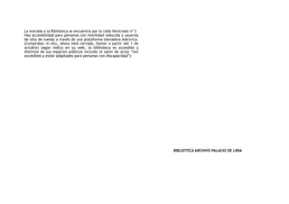 La entrada a la Biblioteca se encuentra por la calle Noviciado nº 3
Hay accesibilidad para personas con movilidad reducida y usuarios
de silla de ruedas a través de una plataforma elevadora eléctrica.
(Comprobar in situ, ahora está cerrada, llamar a partir del 1 de
octubre) según indica en su web, la biblioteca es accesible y
distintos de sus espacios públicos incluido el salón de actos “son
accesibles y están adaptados para personas con discapacidad”)
BIBLIOTECA ARCHIVO PALACIO DE LIRIA
 