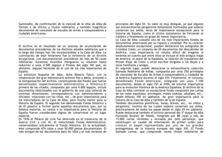 iluminados, de confirmación de la merced de la villa de Alba de
Tormes o de oficios y títulos nobiliarios y también magníficos
documentos de concesión de escudos de armas a conquistadores y
ciudades americanas.
El Archivo es el resultado de un proceso de acumulación de
documentos procedentes de los distintos estados nobiliarios que a
lo largo del tiempo han ido incorporándose a la Casa de Alba. La
culminación de este fenómeno fue la existencia de un Archivo
excepcional, con documentación procedente de más de 50 casas
nobiliarias. Sucesivos incendios menguaron su volumen hasta
reducirlo a unos 4.500 legajos a finales del siglo XIX que, no
obstante, seguían haciendo de él uno de los más importantes de
España.
La entonces duquesa de Alba, doña Rosario Falcó, con la
colaboración del gran bibliotecario Antonio Paz y Mélia, procedió a
la reorganización del Archivo, constituyendo dos fondos que fueron
denominados respectivamente Administrativo e Histórico.El
primero de los citados, compuesto por unos 4.000 legajos, incluía
documentos relacionados con el gobierno de una casa señorial de
enormes dimensiones; correspondencia con administradores y
oficiales, relaciones con las villas, etc., de gran importancia para
los historiadores de la Casa de Alba, pero mucho menor para la
Historia de España. El segundo fue denominado Fondo Histórico y
de él pasaron a formar parte aquellos documentos que, por su
belleza material, su rareza o su importancia para la Historia de
España fueron considerados dignos de conservarse en un lugar
especial.
En 1936 el Palacio de Liria fue destruido en el transcurso de la
Guerra Civil y con él, el mencionado Fondo Administrativo,
conservándose únicamente el Fondo Histórico. En la actualidad,
éste comprende 474 cajas y unas 50.000 piezas documentales. El
más antiguo de los documentos data de 1026 y el más reciente de
principios del siglo XX. Su valor es muy desigual, ya que algunos
son extraordinarios pergaminos bellamente iluminados que todavía
conservan sus sellos, otros de importancia excepcional para la
historia de España, como el último testamento de Fernando el
Católico y finalmente un grupo de menor importancia.
La Casa de Alba custodia uno de los más importantes fondos de
documentos americanos por su riqueza y variedad. Por su carácter
absolutamente excepcional, pueden destacarse los autógrafos de
Cristóbal Colón, un conjunto de 20 documentos del descubridor de
América, cuya importancia no resulta difícil de imaginar si
tenemos en cuenta que entre ellos se incluye el más antiguo mapa
de América, el plano de la Española, la relación de tripulantes del
Primer Viaje de Colón u otros escritos dirigidos a los Reyes y a
otros familiares y amigos.
En segundo lugar, puede destacarse la extraordinaria colección
llamada Nobiliario de Indias, compuesta por unos 250 privilegios
de concesión de Escudos de Armas a conquistadores y ciudades de
la América Española durante el siglo XVI. Finalmente, el conjunto
denominado Fondo Americano, integrado por unos 1.100
documentos, desde el siglo XVI al XVIII, de enorme importancia
para la evolución histórica de la América Española. El Archivo de la
Casa de Alba contiene un excepcional fondo compuesto por cartas
de los reyes españoles; privilegios, reales cédulas, albalaes, etc.,
desde Alfonso VIII en adelante, de gran importancia para la
historia de la Casa de Alba y también de la de España.
También documentos pontificios, bulas, breves, etc., en vitela y
pergamino, muchos de los cuales todavía conservan sus sellos,
prácticamente de todos los papas desde el siglo XV en adelante.
Puede destacarse también el Archivo personal del 3º duque de Alba
Fernando Álvarez de Toledo, integrado por 88 cajas y más de
15.000 cartas recibidas y enviadas por este personaje, que
constituyen un caudal de información de primer orden para
conocer el papel representado por uno de los grandes
protagonistas de la historia europea del siglo XVI. El Fondo
llamado Lemos, que comprende varios títulos nobiliarios de
 