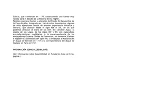Galicia, que comienzan en 1179, constituyendo una fuente muy
valiosa para el estudio de la historia de esa región.
También conviene llamar la atención del Fondo de Manuscritos de
la Casa de Alba, integrado por 166 de estos documentos; algunos
de ellos ejemplares únicos de enorme importancia histórica y
literaria, que abarcan desde el siglo XIV al XIX, de los que
podemos destacar el Libro de las Aves del canciller Ayala, El
espejo de los Legos, de los siglos XIV y XV, con espléndidas
encuadernaciones mudéjares, o la correspondencia de los
embajadores Gutierre Gómez de Fuensalida, en Alemania, Flandes
e Inglaterra a comienzos del siglo XVI, la embajada a Moscovia del
2º duque de Berwick en 1727 o la correspondencia del duque de
Huéscar en París en 1747.
 
INFORMACIÓN SOBRE ACCESIBILIDAD:
(Ver información sobre Accesibilidad en Fundación Casa de Liria,
pagina…)
 
 
