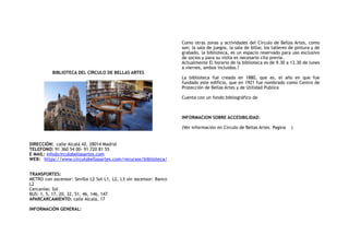 BIBLIOTECA DEL CÍRCULO DE BELLAS ARTES
DIRECCIÓN: calle Alcalá 42, 28014 Madrid
TELEFONO: 91 360 54 00- 91 720 81 55
E MAIL: info@circulobellasartes.com
WEB: https://www.circulobellasartes.com/recursos/biblioteca/
TRANSPORTES:
METRO con ascensor: Sevilla L2 Sol L1, L2, L3 sin ascensor: Banco
L2
Cercanías: Sol
BUS: 1, 5, 17, 20, 32, 51, 46, 146, 147
APARCARCAMIENTO: calle Alcalá, 17
INFORMACIÓN GENERAL:
Como otras zonas y actividades del Círculo de Bellas Artes, como
son; la sala de juegos, la sala de billar, los talleres de pintura y de
grabado, la biblioteca, es un espacio reservado para uso exclusivo
de socios y para su visita es necesario cita previa.
Actualmente El horario de la biblioteca es de 9.30 a 13.30 de lunes
a viernes, ambos incluidos.?
La biblioteca fue creada en 1880, que es, el año en que fue
fundado este edificio, que en 1921 fue nombrado como Centro de
Protección de Bellas Artes y de Utilidad Publica
Cuenta con un fondo bibliográfico de
INFORMACION SOBRE ACCESIBILIDAD:
(Ver información en Circulo de Bellas Artes. Pagina )
 