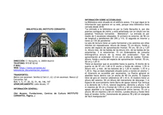 BIBLIOTECA DEL INSTITUTO CERVANTES
DIRECCIÓN: C/ Barquillo, 6, 28004 Madrid
TELEFONO: 915 87 02 63
E MAIL:
WEB: https://www.cervantes.es/
bibliotecas_documentacion_espanol/
TRANSPORTES:
Metro con ascensor: Sevilla L2 Sol L1, L2, L3 sin ascensor: Banco L2
Cercanías: Sol
BUS: 1, 5, 17, 20, 32, 51, 46, 146, 147
APARCARCAMIENTO: calle Alcalá, 17
INFORMACIÓN GENERAL:
(Ver Museos, Fundaciones, Centros de Cultura INSTITUTO
CERVANTES. Pagina…)
INFORMACIÓN SOBRE ACCESIBILIDAD:
La Biblioteca está situada en el edificio anexo. Y lo que sigue es la
información que aparece en su web, porque esta biblioteca lleva
cerrada desde 2018.
“La entrada a la biblioteca es por la Calle Barquillo 6, por dos
puertas contiguas de vidrio, y está señalizada con un rótulo con las
palabras “Instituto Cervantes – Biblioteca”. La entrada es por
medio de 2 escalones rebajados. El primero es exterior, de 96 cm
de longitud y pendientes del 29% y 11%. El segundo es interior y
tiene un 13% de pendiente
La sala de lectura tiene un suelo horizontal y los asientos son sillas
móviles sin reposabrazos. Altura de mesas: 72 cm Altura, fondo y
ancho del espacio de aproximación frontal: 70 cm, 50 cm y 1,07
m. Altura máx. de las baldas de las Altura mín. de las baldas de las
estanterías: 3 m estanterías: 15 cm Ordenadores de consulta
bibliográfica Altura de la mesa del ordenador: Tipo de
aproximación al ordenador 72 cm con la silla de ruedas: frontal.
Altura, fondo y ancho del espacio de aproximación frontal: 70 cm,
50 cm y 1,07 m
Tiene un Ascensor que es accesible hasta la puerta. El Ancho de la
puerta es de 97 cm 1,40 m El ancho y fondo de cabina: 1,55 m
Altura mín. y máx. de los botones de y 1,20 m mando: 1,10 m y
1,30 m. Hay un Aseo Adaptado situado junto a núcleo en planta 1,
el itinerario es accesible por ascensores. La Puerta general es
abatible hacia dentro con un ancho de 90 cm ancho. El Espacio
libre de giro en interior (diámetro): Ø 1,10 m. EI inodoro tiene un
altura del asiento: 50 cm Altura del mecanismo de descarga: 1 m
Espacio de acercamiento tiene Barra de apoyo lateral fija vertical
a la derecho de 1,10 m, lateral izquierdo, derecha y altura: 1,20
m máximo de 30 cm y frontal de 1,05 m y 60 cm mínimo Barra de
apoyo abatible a la izquierda. Separación entre barras: 75 cm y
altura: 80 cm máximo y 60 cm mínimo. Lavabo Altura y fondo libre
bajo el lavabo: Grifo: monomando de palanca 78 y 60 cm alargada
de fácil manipulación”
 