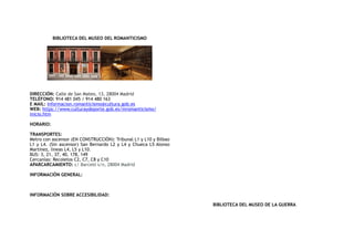 BIBLIOTECA DEL MUSEO DEL ROMANTICISMO
DIRECCIÓN: Calle de San Mateo, 13, 28004 Madrid
TELÉFONO: 914 481 045 / 914 480 163
E MAIL: informacion.romanticismo@cultura.gob.es
WEB: https://www.culturaydeporte.gob.es/mromanticismo/
inicio.htm
HORARIO:
TRANSPORTES:
Metro con ascensor (EN CONSTRUCCIÓN): Tribunal L1 y L10 y Bilbao
L1 y L4. (Sin ascensor) San Bernardo L2 y L4 y Chueca L5 Alonso
Martínez, líneas L4, L5 y L10.
BUS: 3, 21, 37, 40, 178, 149
Cercanías: Recoletos C2, C7, C8 y C10
APARCARCAMIENTO: c/ Barceló s/n, 28004 Madrid
INFORMACIÓN GENERAL:
INFORMACIÓN SOBRE ACCESIBILIDAD:
BIBLIOTECA DEL MUSEO DE LA GUERRA
 