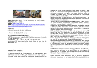 DIRECCIÓN: Calle de Sta. Cruz de Marcenado, 25, 28015 Madrid
TELÉFONO: 915 242 022
E MAIL: jgarcirz@et.mde.es
WEB: https://ejercito.defensa.gob.es/unidades/Madrid/ihycm/
Bibliotecas/biblioteca-escuelaguerra.html 
HORARIO:  
•Lunes a Jueves: de 08:30 a 14:00 horas
 
•Viernes: de 08:30 a 13:00 horas
ACCESO EN TRANSPORTE PÚBLICO:
METRO con ascensor: Argüelles L3, L4 y L6 sin ascensor: Noviciado
L2, San Bernardo L2 y L4
AUTOBUSES: 3, 21 y 147, C1, M2,138, 573, 656, 657, 658
APARCAMIENTO: Marcenado-Conde Duque Calle de Sta. Cruz de
Marcenado, 14
INFORMACIÓN GENERAL:
La Escuela Especial de Estado Mayor a la que pertenece esta
biblioteca se creó en 1842, y la biblioteca como tal, empezó a
formarse hacia 1848, cuando se traslada al Acuartelamiento de
Guardias de Corps, actual Cuartel de Conde Duque en Madrid y que
hoy es un Centro Cultural de primera relevancia, como se puede
comprobar repasando esta guía. Tras ocupar distintas sedes se
traslada a la Calle Santa Cruz de Marcenado en 1920 donde
permanece hasta la actualidad.
La biblioteca de la Escuela de Guerra del Ejercito, pertenece a la
Red de Bibliotecas de Defensa y sus fondos se pueden consultar en
el Catálogo Colectivo Bibliodef.
Se trata de una biblioteca especializada en historia y arte militar,
así como estrategia, Polemología, geopolítica, política exterior,
relaciones internacionales e historia.
Cuenta con un número aproximado de 60.000 volúmenes, más de
2.000 monografías elaboradas por los alumnos, 200 documentos
cartográficos y más de 400 documentos audiovisuales y dispone de
un fondo antiguo de gran importancia.
El fondo histórico, anterior a 1901 está compuesto por 5.417
obras: 4 del siglo XVI, 12 del XVII, 159 del XVIII y 5.242 del XIX. De
los libros más antiguos destaca el “Re Militari”, escrito en latín por
Flavio Vegeccio en 1535. Combina textos sobre técnicas militares
de la época con ilustraciones y grabados.
Dentro del fondo de la biblioteca destaca la colección bibliográfica
del siglo XIX perteneciente al Cuerpo del Estado Mayor.
La mayoría de los fondos proceden de la adquisición, pero existen
una gran cantidad de volúmenes recibidos de donaciones privadas
e institucionales. Entre las donaciones existe una curiosa edición
de un Quijote en chino publicado en Filipinas a finales del siglo
XIX.
La biblioteca da servicio a los alumnos y profesores de la Escuela,
pero también atiende a las peticiones de investigadores
interesados en sus fondos, pero ofrece servicio de préstamo de
libros solo al personal del centro.
Como anécdota, cabe mencionar que la escritora madrileña
Almudena Grandes, se ha servido de los fondos de esta biblioteca
 