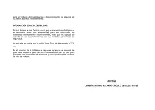 para el trabajo de investigación y documentación de algunos de
sus libros escritos recientemente.
INFORMACIÓN SOBRE ACCESIBILIDAD:
Para el Acceso a este Centro, en el que se encuentra la biblioteca,
es necesario avisar con anterioridad para ser autorizado, no
existiendo normalmente inconvenientes, más que los lógicos de
entrada en un acuartelamiento con sus medidas preventivas de
seguridad.
La entrada se realza por la calle Santa Cruz de Marcenado nº 25,
……
En el interior de la biblioteca hay unas escaleras de caracol de
gran valor estético, pero de nula funcionalidad para su uso para
personas con problemas de movilidad y por supuesto para usuarios
de silla de ruedas.
LIBRERÍAS
LIBRERÍA ANTONIO MACHADO-CÍRCULO DE BELLAS ARTES
 
