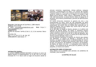 ! !
Dirección: Calle Marqués de Casa Riera 2, 28014 Madrid
Teléfono: 915 23 70 66
E. mail: circulo@machadolibros.com Web: https://
www.machadolibros.com/
TRANSPORTES:
METRO con ascensor: Sevilla L2 Sol L1, L2, L3 sin ascensor: Banco
L2
Cercanías: Sol
BUS: 1, 5, 17, 20, 32, 51, 46, 146, 147
APARCAMIENTO: calle Alcalá, 17
INFORMACIÓN GENERAL:
La primera LIBRERÍA ANTONIO MACHADO se fundó en el centro de
Madrid durante el tardofranquismo, en el año 1971 en la calle
Fernando VI nº 17. Nació como un lugar de encuentro donde se
ofrecían conciertos, exposiciones, mítines políticos, coloquios
literarios y presentaciones de libros. A la muerte del dictador
Francisco Franco en 1975, la por entonces dirección de la librería
perdió el interés en continuar con el negocio y la vendió a José
Miguel García Sánchez, editor, librero y distribuidor de Visor. Su
hijo, Aldo García Arias, su actual director, lidera un equipo de 12
personas, entre libreros profesionales y personal de administración
y servicios.  
La nueva dirección mantiene la galería de arte y las
presentaciones de libros. Entre las más destacadas nos gusta
recordar la primera exposición de Miquel Barceló en Madrid o la
presentación del primer libro de Woody Allen publicado por  la
editorial Tusquets. Pero ha habido más, mucho más en este casi
medio siglo ya transcurrido. 
En el año 2001 se añadió la librería ubicada en el edificio del
CÍRCULO DE BELLAS ARTES,  allí donde su arquitecto Antonio
Palacios proyectó inicialmente una piscina para sus socios. Ahora
ambos comercios forman en el eje de la calle del Barquillo, que
las une en su principio y su final, el camino de los libros hacia las
librerías Antonio Machado. Todo un lujo. 
Las dos  librerías mantienen el proyecto de librería que siempre
han defendido: un espacio de libertad y encuentro con los
lectores, un espacio donde ofertar la bibliodiversidad de nuestro
mercado editorial, un espacio para conversar sobre libros, ya sean
de Arte, de Literatura, de Fotografía, de Historia, de Actualidad,
de Poesía, de Teatro, de Cine... o cualesquiera otros temas de
interés. Y sin olvidarnos de los libros para los jóvenes y los más
pequeños, su futuro es el nuestro. 
INFORMACIÓN SOBRE ACCESIBILIDAD:
(Esta librería no es accesible para personas con problemas de
movilidad, tiene escaleras)
LA CENTRAL DE CALLAO
 