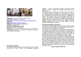 DIRECCIÓN: Calle de Preciados, 28, 28013 Madrid
TELÉFONO: 902100632- 91 595 61 00
WEB: https://www.fnac.es/Fnac-Callao/Fnac-Callao/cl2/w-4
CONTACTO:
EMAIL: attclientes2.callao@es.fnac.com
HORARIO: De lunes a sábado: 10:00 a 21:30
Domingos: 12:00 a 21:30
ACCESO EN TRANSPORTE PÚBLICO:
METRO con ascensor: Callao L5 y L3
AUTOBUSES: 1, 2, 3, 202, 44, 46, 74, 75, 133, 146, 147, 148, M2
APARCAMIENTO: Plaza de S. M. Soledad Torres Acosta. (Plaza de la
Luna) P.za de las Descalzas 
INFORMACIÓN GENERAL:
En la tienda situada en pleno centro de Madrid encontrarás todo el
universo Fnac: libros, música, cine, videojuegos, papelería,
juguetes... Y todo en tecnología: telefonía, informática, hogar,
imagen y sonido... Además de entradas para todo tipo de
espectáculos.
Fnac llegó a España hace 25 años, abriendo su primera tienda en
la madrileña calle Preciados en diciembre de 1993 y
convirtiéndose desde el principio en un referente ineludible tanto
de la programación como del consumo cultural y tecnológico en
España. Fnac España cuenta con 38 tiendas físicas más la
virtual, www.fnac.es. Está presente en Madrid (9), Barcelona (6),
Zaragoza (2), Valencia (3), A Coruña, Alicante, Asturias, Bilbao (2),
Málaga, Mallorca, Marbella, Murcia, San Sebastián, Sevilla,
Valladolid, Pamplona (2), Girona y Granada. Además, tiene dos
tiendas en el Principado de Andorra.
 
INFORMACIÓN SOBRE ACCESIBILIDAD:
Las entradas a la FNAC Callao son accesibles por los laterales de la
tienda, por la calle Preciados y por la calle del Carmen, están a
nivel del suelo y no hay escalones ni desniveles.
En la planta de la entrada se encuentran los mostradores de
información y gestión de compras, mostrador que tiene una altura
no adecuada para personas en silla de ruedas. En esta planta, en
el lateral, al fondo, hay otro espacio con mesas para poder ser
atendido para gestiones comerciales varias que si permite el
acercamiento frontal y poder ser atendido en silla de ruedas.
En esta misma planta, junto a la entrada por la calle del Carmen,
se encuentran el ascensor para poder subir a las distintas plantas,
que un responsable de FNAC, tiene que abrir con una llave para
poder acceder y hacer uso del mismo las personas usuarias de silla
de ruedas. Como igualmente ocurre para el uso de los aseos y para
subir en una plataforma elevadora, al espacio que está en un
altillo superior de esta planta, que es, en donde se realizan
diferentes actividades; conciertos, exposiciones o presentaciones
de discos y libros.
CASA DEL LIBRO DE GRAN VÍA
 