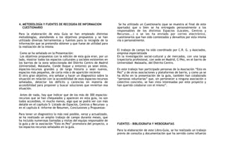 4. METODOLOGÍA Y FUENTES DE RECOGIDA DE INFORMACION
CUESTIONARIO
Para la elaboración de esta Guía se han empleado distintas
metodologías, atendiendo a los objetivos propuestos y se han
utilizado diversas herramientas y fuentes para la recogida de la
información que se pretendía obtener y que fuese de utilidad para
la realización de la misma
Como se ha señalado en la Presentación:
Los objetivos propuestos con la edición de esta guía eran, por un
lado, mostrar todos los espacios culturales y sociales existentes en
los barrios de la zona seleccionada del Distrito Centro de Madrid
(Universidad, Malasaña, Conde Duque y entorno) ya sean estos,
espacios-recursos grandes y de larga historia o sean nuevos,
espacios más pequeños, de corta vida o de aparición reciente
El otro gran objetivo, era señalar y hacer un diagnostico sobre la
situación en relación con la accesibilidad de esos espacios-recursos
señalados, detectar los déficits y carencias en materia de
accesibilidad para proponer y buscar soluciones que reviertan esa
situación.
Antes de nada, hay que indicar que de los más de 300 espacios-
recursos que se han chequeados y aparecen en esta guía, no son
todos accesibles, ni mucho menos, algo que se podrá ver con más
detalle en el capítulo 5- Listado de Espacios, Centros y Recursos- y
en el capítulo 6 -Informe de Resumen, Conclusiones y Propuestas-
Para tener un diagnostico lo más real posible, veraz y actualizado,
se ha realizado un amplio trabajo de campo durante meses, que
ha incluido numerosas llamadas y visitas del equipo responsable de
la guía y de la asociación “Esto es Pez” promotora del proyecto, a
los espacios-recursos señalados en la guía.
Se ha utilizado un Cuestionario (que se muestra al final de este
apartado) que o bien se ha entregado personalmente a los
responsables de los distintos Espacios (Locales, Centros y
Recursos...) o se les ha enviado por correo electrónico,
cuestionarios que han sido contestados y devueltos por esta misma
vía o personalmente.
El trabajo de campo ha sido coordinado por C.R. G. y Asociados,
empresa especializada
En la investigación social-cultural y de mercados, con una larga
trayectoria profesional, con sede en Madrid, C/Pez, en el barrio de
Universidad- Malasaña, del Distrito Centro.
En este trabajo han participado personas de la Asociación “Esto es
Pez” y de otras asociaciones y plataformas de barrio, y como ya se
ha dicho en la presentación de la guía, también han colaborado
“personas voluntarias” que, sin pertenecer a ninguna asociación o
colectivo concreto, se han visto interesadas por este proyecto y
han querido colaborar con el mismo”.
FUENTES – BIBLIOGRAFIA Y WEBOGRAFIAS
Para la elaboración de este Libro-Guía, se ha realizado un trabajo
previo de consulta y documentación que ha servido como refuerzo
 