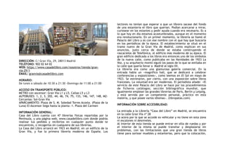 DIRECCIÓN: C/ Gran Vía, 29, 28013 Madrid
TELÉFONO: 902 02 64 02
WEB: https://www.casadellibro.com/nosotros/tienda/gran-
via-29/1
EMAIL: granvia@casadellibro.com
HORARIO:
De lunes a sábado de 10:30 a 21:30 -Domingo de 11:00 a 21:00
ACCESO EN TRANSPORTE PÚBLICO:
METRO con ascensor: Gran Vía L1 y L5, Callao L5 y L3
AUTOBUSES: 1, 2, 3, 202, 44, 46, 74, 75, 133, 146, 147, 148, M2-
Cercanías: Sol-Gran Vía
APARCAMIENTO: Plaza de S. M. Soledad Torres Acosta. (Plaza de la
Luna) El Ascensor llega hasta la planta -1. Plaza del Carmen
INFORMACIÓN GENERAL:
Casa del Libro cuenta con 47 librerías físicas repartidas por la
Península, y una página web, www.casadellibro.com donde podrás
realizar tus pedidos y recibirlos en cualquier punto donde te
encuentres, o recogerlos en cualquiera de sus librerías.
La Casa del Libro arrancó en 1923 en Madrid, en un edificio de la
Gran Vía, y fue la primera librería moderna de España.  Los
lectores no tenían que esperar a que un librero sacase del fondo
de una estantería el libro que querían. Podían acercarse a mirar,
curiosear en los estantes y pedir ayuda cuando era necesario. Es a
lo que hoy en día estamos acostumbrados, aunque en el momento
era revolucionario. En un primer momento, la librería se llamó el
Palacio del Libro y es con ese nombre con el que hay que buscarla
en los periódicos de la época. El establecimiento se situó en el
tramo nuevo de la Gran Vía de Madrid, como explican en sus
anuncios, justo cerca de donde se estaba construyendo el
rascacielos de Telefónica, el edificio más moderno de su época. El
gran edificio dedicado a los libros era entonces uno de los símbolos
de la nueva calle, como publicaba en las Navidades de 1923  La
Voz, y su arquitecto montó siguió los pasos de lo que se estilaba en
la calle que quería llevar a  Madrid al siglo XX.
La  librería era como una glamurosa galería comercial. En la
entrada había un «magnífico hall, que se dedicará a celebrar
conferencias y exposiciones», como leemos en El Sol en mayo de
1923. Se estrenaron, por cierto, con una exposición sobre libros
franceses. La voluntad era ser modernos. El periodista añade: «El
servicio de este Palacio del Libro se hace por los procedimientos
de ficheros catálogos; sección bibliográfica mundial, que
igualmente emplean las grandes librerías de París, Berlín y Leipzig,
y está servida por un competente personal,  práctico en esta
materia, y que posee varios idiomas». (libropatas.com)
INFORMACIÓN SOBRE ACCESIBILIDAD:
La entrada a la Librería “Casa del Libro” en Madrid, se encuentra
en la calle Gran Vía nº 28
La acera por la que se accede es vehicular y no tiene en esta zona
ni escalones ni desniveles.
Al interior de esta tienda se puede entrar en silla de ruedas y por
el interior de la misma se puede transitar y desplazarse sin
problemas, con las limitaciones que una gran tienda de libros
tiene para sortear muebles y estanterías, pero que la colocación,
 