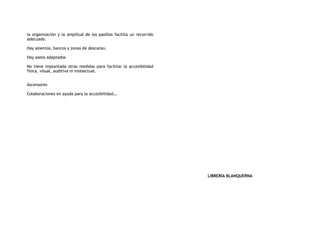 la organización y la amplitud de los pasillos facilita un recorrido
adecuado.
Hay asientos, bancos y zonas de descanso.
Hay aseos adaptados
No tiene implantada otras medidas para facilitar la accesibilidad
física, visual, auditiva ni intelectual.
Ascensores
Colaboraciones en ayuda para la accesibilidad….
LIBRERÍA BLANQUERNA
 