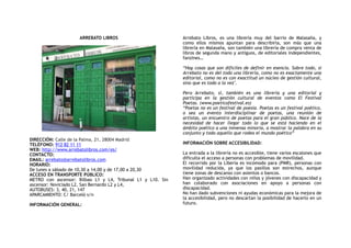 ARREBATO LIBROS
DIRECCIÓN: Calle de la Palma, 21, 28004 Madrid
TELÉFONO: 912 82 11 11
WEB: http://www.arrebatolibros.com/es/
CONTACTO:
EMAIL: arrebato@arrebatolibros.com
HORARIO:
De lunes a sábado de 10,30 a 14,00 y de 17,00 a 20,30
ACCESO EN TRANSPORTE PÚBLICO:
METRO con ascensor: Bilbao L1 y L4, Tribunal L1 y L10. Sin
ascensor: Noviciado L2, San Bernardo L2 y L4,
AUTOBUSES: 3, 40, 21, 147
APARCAMIENTO: C/ Barceló s/n
INFORMACIÓN GENERAL:
Arrebato Libros, es una librería muy del barrio de Malasaña, y
como ellos mismos apuntan para describirla, son más que una
librería en Malasaña, son también una librería de compra venta de
libros de segunda mano y antiguos, de editoriales independientes,
fanzines…
“Hay cosas que son difíciles de definir en esencia. Sobre todo, si
Arrebato no es del todo una librería, como no es exactamente una
editorial, como no es con exactitud un núcleo de gestión cultural,
sino que es todo a la vez".
Pero Arrebato, si, también es una librería y una editorial y
participa en la gestión cultural de eventos como El Festival
Poetas. (www.poeticofestival.es)
“Poetas no es un festival de poesía. Poetas es un festival poético,
o sea un evento interdisciplinar de poetas, una reunión de
artistas, un encuentro de poetas para el gran público. Nace de la
necesidad de hacer llegar todo lo que se está haciendo en el
ámbito poético a una inmensa minoría, a mostrar la palabra en su
conjunto y todo aquello que rodea el mundo poético”
INFORMACIÓN SOBRE ACCESIBILIDAD:
La entrada a la librería no es accesible, tiene varios escalones que
dificulta el acceso a personas con problemas de movilidad.
El recorrido por la Liberia es incómodo para (PMR), personas con
movilidad reducida, ya que los pasillos son estrechos, aunque
tiene zonas de descanso con asientos o bancos.
Han organizado actividades con niños y jóvenes con discapacidad y
han colaborado con asociaciones en apoyo a personas con
discapacidad.
No han dado subvenciones ni ayudas económicas para la mejora de
la accesibilidad, pero no descartan la posibilidad de hacerlo en un
futuro.
 