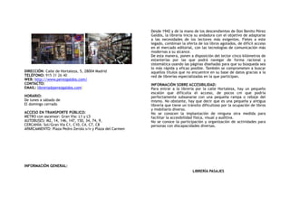 DIRECCIÓN: Calle de Hortaleza, 5, 28004 Madrid
TELÉFONO: 915 31 26 40
WEB: http://www.perezgaldos.com/
CONTACTO:
EMAIL: libreria@perezgaldos.com
HORARIO:
De lunes a sábado de
El domingo cerrado
ACCESO EN TRANSPORTE PÚBLICO:
METRO con ascensor: Gran Vía: L1 y L5
AUTOBUSES: M2, 14, 146, 147, 150, 34, 74, 9,
CERCANÍA: Sol/Gran Vía C1, C10, C4, C7, C8
APARCAMIENTO: Plaza Pedro Zerolo s/n y Plaza del Carmen
INFORMACIÓN GENERAL:
Desde 1942 y de la mano de los descendientes de Don Benito Pérez
Galdós, la librería inicia su andadura con el objetivo de adaptarse
a las necesidades de los lectores más exigentes. Fieles a este
legado, combinan la oferta de los libros agotados, de difícil acceso
en el mercado editorial, con las tecnologías de comunicación más
modernas a su alcance. 
De esta manera, ponen a disposición del lector cinco kilómetros de
estanterías por las que podrá navegar de forma racional y
sistemática usando las páginas diseñadas para que su búsqueda sea
lo más rápida y eficaz posible. También se comprometen a buscar
aquellos títulos que no encuentre en su base de datos gracias a la
red de librerías especializadas en la que participan. 
INFORMACIÓN SOBRE ACCESIBILIDAD:
Para entrar a la librería por la calle Hortaleza, hay un pequeño
escalón que dificulta el acceso, de pocos cm que podría
perfectamente subsanarse con una pequeña rampa o rebaje del
mismo. No obstante, hay que decir que es una pequeña y antigua
librería que tiene un tránsito dificultoso por la ocupación de libros
y mobiliario diverso.
No se conocen la implantación de ninguna otra medida para
facilitar la accesibilidad física, visual y auditiva.
No se conoce la participación y organización de actividades para
personas con discapacidades diversas.
LIBRERÍA PASAJES
 