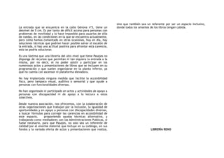 La entrada que se encuentra en la calle Génova nº3, tiene un
desnivel de 5 cm. Es por tanto de difícil acceso para personas con
problemas de movilidad y lo hace imposible para usuarios de silla
de ruedas, en las condiciones en la que se encuentra actualmente,
pero como hemos comentado en otras ocasiones, hoy en día, hay
soluciones técnicas que podrían hacer posible salvar el escalón de
la entrada, si hay una actitud positiva para afrontar esta carencia,
esto se podría solucionar.
Es una lástima que una librería del alto nivel que tiene Pasajes no
disponga de recursos que permitan ni tan siquiera la entrada a la
misma, por no decir, el no poder asistir y participar en los
numerosos actos y presentaciones de libros que se incluyen en su
programación y que suelen organizarse en la planta inferior, ya
que no cuenta con ascensor ni plataforma elevadora.
No hay implantada ninguna medida que facilite la accesibilidad
fisca, pero tampoco visual, auditiva o sensorial y que ayude a
personas con funcionalidades diversas.
No han organizado ni participado en actos y actividades de apoyo a
personas con discapacidad ni de apoyo a la lectura a estos
colectivos.
Desde nuestra asociación, nos ofrecemos, con la colaboración de
otras organizaciones que trabajan por la inclusión, la igualdad de
oportunidades y en apoyo a personas con discapacidades diversas,
a buscar fórmulas para corregir las carencias en accesibilidad de
este espacio, proponiendo ayudas técnicas alternativa, y
trabajando como mediadores con las Administraciones Publicas, si
fuese necesario, para que Pasajes, no solo sea un referente de
calidad por el enorme material que incluye en su catálogo, en sus
fondos y la variada oferta de actos y presentaciones que realiza,
sino que también sea un referente por ser un espacio inclusivo,
donde todos los amantes de los libros tengan cabida.
LIBRERÍA RENO
 