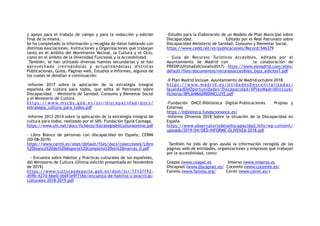 y apoyo para el trabajo de campo y para la redacción y edición
final de la misma.
Se ha completado la información y recogida de datos hablando con
distintas Asociaciones, Instituciones y Organizaciones que trabajan
tanto en el ámbito del Movimiento Vecinal, la Cultura y el Ocio,
como en el ámbito de la Diversidad Funcional y la Accesibilidad.
También, se han utilizado diversas fuentes secundarias y se han
aprovechado (revisándolas y actualizándolas) distintas
Publicaciones, Guías, Páginas web, Estudios e Informes, algunos de
los cuales se detallan a continuación:
-Informe 2017 sobre la aplicación de la estrategia integral
española de cultura para todos, que edita el Patronato sobre
Discapacidad. - Ministerio de Sanidad, Consumo y Bienestar Social
y el Ministerio de Cultura.
h t t p s : / / w w w. m s c b s . g o b . e s / s s i / d i s c a p a c i d a d / d o c s /
estrategia_cultura_para_todos.pdf
-Informe 2012-2014-sobre la aplicación de la estrategia integral de
cultura para todos, realizado por el SIIS- Fundación Eguia Careaga.
https://www.siis.net/docs/ficheros/EstrategiaIntCulturaonline.pdf
- Libro Blanco de personas con discapacidad en España, CERMI
(20-08-2019)
https://www.cermi.es/sites/default/files/docs/colecciones/Libro
%20blanco%20del%20deporte%20completo%20sin%20marcas_0.pdf
- Encuesta sobre Hábitos y Prácticas culturales de los españoles,
del Ministerio de Cultura (Última edición presentada en Noviembre
de 2019)
https://www.culturaydeporte.gob.es/dam/jcr:1712f192-
d59b-427d-bbe0-db0f3e9f716b/encuesta-de-habitos-y-practicas-
culturales-2018-2019.pdf
-Estudio para la Elaboración de un Modelo de Plan Municipal sobre
Discapacidad. Editado por el Real Patronato sobre
Discapacidad–Ministerio de Sanidad, Consumo y Bienestar Social.
https://www.cedd.net/es/publicaciones/Record/546379
- Guía de Recursos Turísticos Accesibles, editada por el
Ayuntamiento de Madrid con la colaboración de
PREDIF(UltimaEdicionaño2017) https://www.esmadrid.com/sites/
default/files/documentos/recursosaccesibles_baja_edicion7.pdf
-II Plan Madrid Incluye. Ayuntamiento de Madrid-octubre 2018
h t t p s: / / w w w. m a d ri d . e s/ U n i d a d e sD e sc e n t ra li za d a s/
IgualdadDeOportunidades/Discapacidad/IIPlanMadridIncluye/
ficheros/IIPLANMADRIDINCLUYE.pdf
-Fundación ONCE-Biblioteca Digital-Publicaciones Propias y
Externas
https://biblioteca.fundaciononce.es/
-Informe Olivenza 2018 Sobre la situación de la Discapacidad en
España
https://www.observatoriodeladiscapacidad.info/wp-content/
uploads/2019/04/OED-INFORME-OLIVENZA-2018.pdf
También ha sido de gran ayuda la información recogida de las
páginas web de entidades, organizaciones y empresas que trabajan
por la accesibilidad, como:
Ceapat (www.ceapat.es Imserso (www.imserso.es
Discapnet (www.discapnet.es/ Cocemfe (www.cocemfe.es/
Famma (www.famma.org/ Cermi (www.cermi.es/)
 