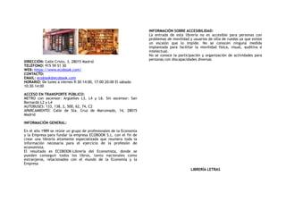 DIRECCIÓN: Calle Cristo, 3, 28015 Madrid
TELÉFONO: 915 59 51 30
WEB: https://www.ecobook.com/
CONTACTO:
EMAIL: ecobook@ecobook.com
HORARIO: De lunes a viernes 9:30–14:00, 17:00–20:00 El sábado
10:30–14:00
ACCESO EN TRANSPORTE PÚBLICO:
METRO con ascensor: Argüelles L3, L4 y L6. Sin ascensor: San
Bernardo L2 y L4
AUTOBUSES: 133, 138, 2, 500, 62, 74, C2
APARCAMIENTO: Calle de Sta. Cruz de Marcenado, 14, 28015
Madrid
INFORMACIÓN GENERAL:
 
En el año 1989 se reúne un grupo de profesionales de la Economía
y la Empresa para fundar la empresa ECOBOOK S.L. con el fin de
crear una librería altamente especializada que reuniera toda la
información necesaria para el ejercicio de la profesión de
economista.
El resultado es ECOBOOK-Librería del Economista, donde se
pueden conseguir todos los libros, tanto nacionales como
extranjeros, relacionados con el mundo de la Economía y la
Empresa
INFORMACIÓN SOBRE ACCESIBILIDAD:
La entrada de esta librería no es accesible para personas con
problemas de movilidad y usuarios de silla de ruedas ya que existe
un escalón que lo impide. No se conocen ninguna medida
implantada para facilitar la movilidad física, visual, auditiva e
intelectual.
No se conoce la participación y organización de actividades para
personas con discapacidades diversas
LIBRERÍA LETRAS
 