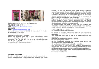 DIRECCIÓN: Calle de Hortaleza, 62, 28004 Madrid
TELÉFONO: 915 22 55 99
WEB: https://www.libreriaberkana.com/
CONTACTO:
EMAIL: berkana@libreriaberkana.com
HORARIO: lunes a viernes de 10:30–20:30-sábado de 11:30–20:30-
El domingo de 12:00–20:00
ACCESO EN TRANSPORTE PÚBLICO:
METRO con ascensor: Gran Vía: L1 y L5. Sin ascensor: Alonso
Martínez: L4, L5 y L10, Chueca: L5
AUTOBUSES: M2, 14, 146, 147, 150, 34, 74, 9, CERCANÍA: Sol/Gran
Vía C1, C10, C4, C7, C8
APARCAMIENTO: Plaza Pedro Zerolo s/n
INFORMACIÓN GENERAL:
Creada en 1993, Berkana fue la primera librería especializada en
cultura homosexual del Estado Español. Los primeros años fueron
difíciles, ya que no existían libros para rellenar nuestras
estanterías y nuestros clientes todavía no habían perdido el miedo
a ser visibles. Después de veintidós años podemos decir con orgullo
que además de ser una de las librerías más grande del mundo en
nuestra especialización, somos un referente de la cultura gay y
lésbica, tanto en España como en el extranjero.
Disponemos de un amplio fondo de narrativa, ensayo, biografía,
poesía, fotografía, guías y cómic. Contamos con una amplia
sección de revistas de actualidad española y extranjera y con una
sección de libros en inglés, francés e italiano.
El equipo humano que está al frente de este proyecto es
entusiasta y profesional, teniendo conocimiento de varios idiomas,
inglés, francés e italiano. Mar de Griñó y Mili Hernández.
INFORMACIÓN SOBRE ACCESIBILIDAD:
La entrada es accesible, está a nivel del suelo sin escalones ni
desniveles.
Solo tiene una planta por lo que no es necesario el uso de
ascensores.
Hay zonas de descanso con asientos o bancos.
No tiene aseos para el público.
No hay implantada ninguna otra medida para facilitar la
accesibilidad física, visual y auditiva.
No cuentan con ningún recurso adaptado o accesible.
Han participado en actividades en apoyo a personas con
discapacidad, en concreto, en la edición y presentación de libros
LGTBI de personas de este colectivo con diversas discapacidades.
Piensan que debería haber mayor difusión de eventos y libros de
personas con discapacidad
LIBRERÍA NAKAMA
 