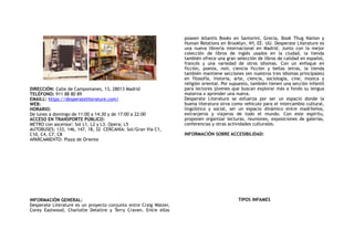 DIRECCIÓN: Calle de Campomanes, 13, 28013 Madrid
TELÉFONO: 911 88 80 89
EMAILL: https://desperateliterature.com/
WEB:
HORARIO:
De lunes a domingo de 11:00 a 14:30 y de 17:00 a 22:00
ACCESO EN TRANSPORTE PÚBLICO:
METRO con ascensor: Sol L1, L2 y L3. Opera: L5
AUTOBUSES: 133, 146, 147, 18, 32 CERCANÍA: Sol/Gran Vía C1,
C10, C4, C7, C8
APARCAMIENTO: Plaza de Oriente
INFORMACIÓN GENERAL:
Desperate Literature es un proyecto conjunto entre Craig Walzer,
Corey Eastwood, Charlotte Delattre y Terry Craven. Entre ellos
poseen Atlantis Books en Santorini, Grecia, Book Thug Nation y
Human Relations en Brooklyn, NY, EE. UU. Desperate Literature es
una nueva librería internacional en Madrid. Junto con la mejor
colección de libros de inglés usados en la ciudad, la tienda
también ofrece una gran selección de libros de calidad en español,
francés y una variedad de otros idiomas. Con un enfoque en
ficción, poesía, noir, ciencia ficción y bellas letras, la tienda
también mantiene secciones (en nuestros tres idiomas principales)
en filosofía, historia, arte, ciencia, sociología, cine, música y
religión oriental. Por supuesto, también tienen una sección infantil
para lectores jóvenes que buscan explorar más a fondo su lengua
materna o aprender una nueva.
Desperate Literature se esfuerza por ser un espacio donde la
buena literatura sirva como vehículo para el intercambio cultural,
lingüístico y social, ser un espacio dinámico entre madrileños,
extranjeros y viajeros de todo el mundo. Con este espíritu,
proponen organizar lecturas, reuniones, exposiciones de galerías,
conferencias y otras actividades culturales.
INFORMACIÓN SOBRE ACCESIBILIDAD:
TIPOS INFAMES
 