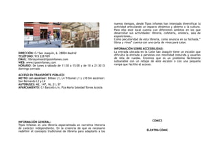 ! !
DIRECCIÓN: C/ San Joaquín, 6. 28004 Madrid
TELÉFONO: 915 228 939
EMAIL: librosyvinos@tiposinfames.com
WEB: www.tiposinfames.com
HORARIO: De lunes a sábado de 11:30 a 15:00 y de 18 a 21:30 El
domingo cerrado
ACCESO EN TRANSPORTE PÚBLICO:
METRO con ascensor: Bilbao L1, L4 Tribunal L1 y L10 Sin ascensor:
San Bernardo L2 y L4
AUTOBUSES: M2, 147, 16, 21, 37
APARCAMIENTO: C/ Barceló s/n, Pza María Soledad Torres Acosta
INFORMACIÓN GENERAL:
Tipos Infames  es una librería especializada en narrativa literaria
de carácter independiente. En la creencia de que es necesario
redefinir el concepto tradicional de librería para adaptarlo a los
nuevos tiempos, desde Tipos Infames han intentado diversificar la
actividad articulando un espacio dinámico y abierto a la cultura.
Para ello este local cuenta con diferentes ámbitos en los que
desarrollar sus actividades: librería, cafetería, enoteca, sala de
exposiciones…
Como peculiaridad de esta librería, como anuncia en su fachada,”
libros y vinos” cuenta con una carta de vinos para catar.
INFORMACIÓN SOBRE ACCESIBILIDAD:
La entrada ubicada en la Calle San Joaquín tiene un escalón que
dificulta la entrada a personas con movilidad reducida y usuarias
de silla de ruedas. Creemos que es un problema fácilmente
subsanable con un rebaje de este escalón o con una pequeña
rampa que facilite el acceso.
COMICS
ELEKTRA CÓMIC
 