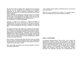Por otra parte, para el Capitulo de la –Agenda Cultural y Social de
2021-22, se han consultado los Programas de Actividades
propuestas de los Centros Culturales, Fundaciones, Museos y
Espacios que trabajan en los ámbitos Socioculturales en el Distrito
Centro y Entorno.
Hemos destacado especialmente la Agenda Cultural, de aquellos
espacios que se han considerado de mayor interés, por un lado,
por el numero y diversidad de sus actividades y por otro lado, por
las facilidad a la accesibilidad que sus espacios ofrecen.
(ver Programas en el Capitulo de Agenda)
También se recoge en el Capitulo de – Agenda 2021-2022- la
Programación de Actos de distintos Recursos Sociales,
Organizaciones y Asociaciones Vecinales, incluyendo las Fiestas de
Barrio y otras Actividades de Ocio que se realizan a lo largo del
año.
No podemos terminar este capítulo de –Fuentes de información-
sin mencionar la valiosa labor de recogida de noticias y artículos,
que nos ofrecen los periódicos digitales de proximidad de barrio,
especialmente “Somos Malasaña”, que aparte de ser un referente
obligatorio sobre todo lo que pasa a nivel de nuestro entorno más
cercano, hace un papel fundamental de divulgador de la agenda
cultural de todo lo que se hace en el barrio de Malasaña y entorno
(enlace www.Somos Malasaña)
Para terminar, nos gustaría que este Libro-Guía fuese de utilidad
para los vecinos y vecinas del Distrito Centro, pero también para
las personas de otros barrios de Madrid y para quienes nos visiten y
vengan de fuera de nuestra ciudad.
Pero, sobre todo, nos gustaría que esta guía ayudase y sirviese a
los objetivos propuestos:
* Dar a conocer toda la riqueza y actividad cultural y social de los
barrios del Distrito
*Permitir el uso y disfrute de la cultura y el ocio para todos y
todas, avanzando hacia una Cultura Inclusiva y Accesible
ANEXO 1-CUESTIONARIO
La Asociación Vecinal-Cultural “Esto es Pez”, con el apoyo del
Ayuntamiento (Distrito Centro) está realizando una guía de
espacios y recursos socioculturales, deportivos y de ocio del barrio
de Universidad-Malasaña-Conde Duque, con la que se pretende
conocer cuál es la situación y las necesidades de los distintos
espacios referido a la accesibilidad y a las posibles medidas a
adoptar para mejorarla, para ello como primer paso, estamos
haciendo esta pequeña encuesta que agradeceríamos nos
 