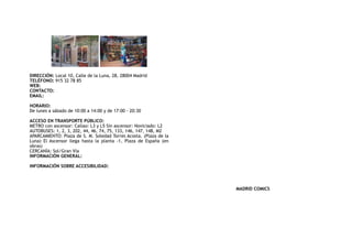 DIRECCIÓN: Local 10, Calle de la Luna, 28, 28004 Madrid
TELÉFONO: 915 32 78 85
WEB:
CONTACTO:
EMAIL:
HORARIO:
De lunes a sábado de 10:00 a 14:00 y de 17:00 - 20:30
ACCESO EN TRANSPORTE PÚBLICO:
METRO con ascensor: Callao: L3 y L5 Sin ascensor: Noviciado: L2
AUTOBUSES: 1, 2, 3, 202, 44, 46, 74, 75, 133, 146, 147, 148, M2
APARCAMIENTO: Plaza de S. M. Soledad Torres Acosta. (Plaza de la
Luna) El Ascensor llega hasta la planta -1, Plaza de España (en
obras)
CERCANÍA: Sol/Gran Vía
INFORMACIÓN GENERAL:
INFORMACIÓN SOBRE ACCESIBILIDAD:
MADRID COMICS
 