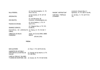POESIA
BALA PERDIDA.
(C/ San Hermenegildo, 31. Tlf.
910 33 50 33).
ARGONAUTAS.
(C/San Andrés, 8. Tlf. 671 49
83 69).
DOS BIGOTES.
(C/ San Bernardo, 82.
Contacto: info@dosbigotes.es).
PÁGINAS DE ESPUMA
(C/ de la Madera, 3. Tlf. 91
522 72 51).
DEMIPAGE SERVICES.
(C/ Válgame Dios, 6. Tlf. 915
63 88 67).
E D I TO R I A L D E A R R E B ATO
LIBROS.
(C/ Palma, 21. Tlf. 912 82 11
11).
LIBROS DE LAS MALAS
COMPAÑÍAS
(Apdo. de Correos 8448, 28080
Madrid
676 84 22 85) 
BAR ALEATORIO (C/ Ruiz, 7. Tlf. 629 76 03 03).
GABINETES DE LECTURA Y
CREACIÓN EN LA CENTRAL DE
CALLAO
(C/ Postigo de San Martín, 8. Tlf.
917 909 922).
LUNES AL CÍRCULO, TALLERES
Y CURSOS DE ESCRITURA: CBA (C/ Alcalá, 42. Tlf. 913 60 54 00)
FANZINE “ARTEFACTUM”
(contacto: Horacio Bar, C/
Quiñones, 19. Tlf. 605 71 03 69).
CAFÉ RUIZ, “TERTULIA
LITERARIA”
(C/ de Ruiz, 11. Tlf. 627 75 53
35).
 