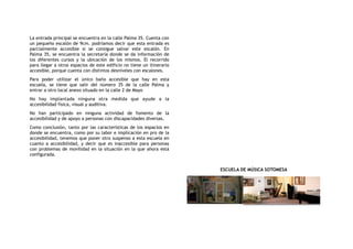 La entrada principal se encuentra en la calle Palma 35. Cuenta con
un pequeño escalón de 9cm. podríamos decir que esta entrada es
parcialmente accesible si se consigue salvar este escalón. En
Palma 35, se encuentra la secretaría donde se da información de
los diferentes cursos y la ubicación de los mismos. El recorrido
para llegar a otros espacios de este edificio no tiene un itinerario
accesible, porque cuenta con distintos desniveles con escalones.
Para poder utilizar el único baño accesible que hay en esta
escuela, se tiene que salir del número 35 de la calle Palma y
entrar a otro local anexo situado en la calle 2 de Mayo
No hay implantada ninguna otra medida que ayude a la
accesibilidad física, visual y auditiva.
No han participado en ninguna actividad de fomento de la
accesibilidad y de apoyo a personas con discapacidades diversas.
Como conclusión, tanto por las características de los espacios en
donde se encuentra, como por su labor e implicación en pro de la
accesibilidad, tenemos que poner otro suspenso a esta escuela en
cuanto a accesibilidad, y decir que es inaccesible para personas
con problemas de movilidad en la situación en la que ahora está
configurada.
ESCUELA DE MÚSICA SOTOMESA
 