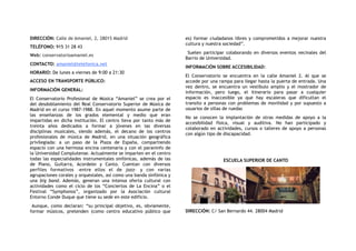 DIRECCIÓN: Calle de Amaniel, 2, 28015 Madrid
TELÉFONO: 915 31 28 43
Web: conservatorioamaniel.es
CONTACTO: amaniel@telefonica.net
HORARIO: De lunes a viernes de 9:00 a 21:30
ACCESO EN TRANSPORTE PÚBLICO:
INFORMACIÓN GENERAL:
El Conservatorio Profesional de Música “Amaniel” se crea por el
del desdoblamiento del Real Conservatorio Superior de Música de
Madrid en el curso 1987-1988. En aquel momento asume parte de
las enseñanzas de los grados elemental y medio que eran
impartidas en dicha institución. El centro lleva por tanto más de
treinta años dedicados a formar a jóvenes en las diversas
disciplinas musicales, siendo además, el decano de los centros
profesionales de música de Madrid, en una situación geográfica
privilegiada: a un paso de la Plaza de España, compartiendo
espacio con una hermosa encina centenaria y con el paraninfo de
la Universidad Complutense. Actualmente se imparten en el centro
todas las especialidades instrumentales sinfónicas, además de las
de Piano, Guitarra, Acordeón y Canto. Cuentan con diversos
perfiles formativos –entre ellos el de  jazz– y con varias
agrupaciones corales y orquestales, así como una banda sinfónica y
una  big band. Además, generan una intensa oferta cultural con
actividades como el ciclo de los “Conciertos de La Encina” o el
Festival “Symphonos”, organizado por la Asociación cultural
Entorno Conde Duque que tiene su sede en este edificio.
Aunque, como declaran: “su principal objetivo, es, obviamente,
formar músicos, pretenden (como centro educativo público que
es) formar ciudadanos libres y comprometidos a mejorar nuestra
cultura y nuestra sociedad”.
Suelen participar colaborando en diversos eventos vecinales del
Barrio de Universidad.
INFORMACIÓN SOBRE ACCESIBILIDAD:
El Conservatorio se encuentra en la calle Amaniel 2. Al que se
accede por una rampa para llegar hasta la puerta de entrada. Una
vez dentro, se encuentra un vestíbulo amplio y el mostrador de
información, pero luego, el itinerario para pasar a cualquier
espacio es inaccesible ya que hay escaleras que dificultan el
transito a personas con problemas de movilidad y por supuesto a
usuarios de sillas de ruedas
No se conocen la implantación de otras medidas de apoyo a la
accesibilidad física, visual y auditiva. No han participado y
colaborado en actividades, cursos o talleres de apoyo a personas
con algún tipo de discapacidad.
ESCUELA SUPERIOR DE CANTO
DIRECCIÓN: C/ San Bernardo 44. 28004 Madrid
 