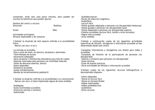 contestase, serán solo unos pocos minutos, pero pueden ser
muchos los beneficios que puedan aportar
Nombre del centro o recurso:
Dirección: Teléfono:
Email: Web:
Actividades principales:
Persona responsable o de contacto:
1-Señalar la situación de este espacio referida a la accesibilidad
Física.
Marcar con una x si es si
-La entrada es accesible
-Esta a nivel de suelo, sin barrera, escalones o desniveles
-Tiene Rampas de acceso
-Ascensores adaptados
-Salva escaleras o Plataformas elevadoras para silla de ruedas
-Espacios reservados para personas con movilidad reducida
-Zonas de descanso-asientos, bancos
-Aseos adaptados
-Señaletica accesible
-Suelos antideslizantes
-Bandas de encaminamiento podotáctil
2-Señalar la situación referida a la accesibilidad a la comunicación
Marcar con una x si tiene implantada alguna de estas medidas
-Audioguías
-Guías multimedias accesibles
-Itinerarios táctiles o similares
-Subtitulado
-Audiodescripcion
-Bucles de inducción magnética
-Audiolibros
-Lectura fácil
-Visitas guiadas adaptadas a personas con discapacidad intelectual
-Visitas guiadas a personas con discapacidad visual
-Visitas adaptadas a personas con discapacidad auditiva
-Folletos accesibles (lectura fácil, braille u otros formatos)
-Pagina web accesible
-otras medidas
3-Señale a continuación cuales de las siguientes actividades
especificas de difusión, divulgación e información accesible se han
desarrollado desde este centro
-Campañas informativas y divulgativas con diseño para todos y
accesibles
-Campañas de fomento de la participación de personas con
discapacidad
-Talleres o similares para personas con discapacidad
-Guías técnicas
-Guías de buenas prácticas
-Otras actividades de difusión e información accesible
4-Señale cuales de los siguientes recursos bibliográficos o
documentales disponen
-Libros adaptados
-Textos en lectura fácil
-Textos en formato Braille
-Videos subtitulados
-Videos audiodescritos
-Audiolibros
-Otros recursos
 