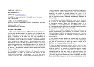 TELÉFONO: 915 32 85 31
Web: www.escm.es
CONTACTO: secretaria@escm.es
HORARIO: De lunes a jueves de 9:30 a 20:00 horas. Viernes de
9:30 a 18:00 horas
ACCESO EN TRANSPORTE PÚBLICO:
Metro con ascensor Plaza España L3 y L10. Sin ascensor: Noviciado
L2
Autobuses: M2, 3, 147.
Aparcamiento: Plaza de España
INFORMACIÓN GENERAL:
La ESCM se encuentra ubicada en el Palacio Bauer de Madrid, en la
calle de San Bernardo número 44, esquina con la calle del Pez.
Ocupa el solar que fue propiedad del Noviciado de la Compañía de
Jesús y adquirido en el siglo XVIII por los marqueses de
Guadalcázar. Más adelante, pasó a ser propiedad de la marquesa
de Valparaíso, quien en 1867 se lo arrienda a la familia de Ignacio
Bauer, banqueros de origen húngaro y representantes de la Banca
Rothschild en España. En 1890, Ignacio Bauer compra el palacio y
amplía las dependencias, anexionando un edificio de la calle de
Pozas. En 1898 su heredero, Gustavo Bauer, encarga un proyecto
de reforma y decoración al arquitecto Arturo Mélida y al escultor
Mariano Benlliure.
En 1940, adquiere el palacio el Ministerio de Educación Nacional.
Posteriormente, en 1943, se instala en este edificio el Real
Conservatorio de Música y Declamación y en 1952, pasa a ser
también, sede de la Real Escuela de Arte Dramático y Danza. En
1966, se trasladan ambas instituciones al Teatro Real. Finalmente,
en 1970, tras una reforma del arquitecto José Manuel González
Valcárcel, se instala la Escuela Superior de Canto. En la
actualidad, parte de sus dependencias están catalogadas como
Bien de Interés Cultural al mantener decoraciones originales de
Arturo Mélida.
La Escuela Superior de Canto (ESCM) fue creada por el Ministerio
de Educación en 1970 según el proyecto de su primera directora,
la distinguida profesora Doña Lola Rodríguez Aragón. En la
actualidad es un centro dependiente de la Subdirección General
de Enseñanzas Artísticas Superiores de la Consejería de Educación,
Juventud y Deporte de la Comunidad de Madrid.
Es el único centro público de España que ofrece exclusivamente
estudios superiores de canto integrados en el Espacio Europeo de
Educación Superior (EEES). Participa activamente en el Programa
ERASMUS para la movilidad de profesores, alumnos y personal de
administración.
En este edificio hay que destacar el antiguo salón de baile del
Palacio Baüer, que tantas fiestas presenció en el Madrid del Siglo
XIX, que se convirtió en un Teatro de Cámara, similar a los
diseñados para los palacios barrocos de Baviera.
El Teatro, de gran belleza, que merece la pena ver, tiene una
capacidad para algo más de doscientas personas. Cuenta con una
perfecta acústica, un escenario extraordinariamente dotado
técnicamente con todo lo necesario para llevar a cabo
representaciones al más alto nivel, un foso de orquesta con
capacidad para cuarenta y cinco músicos. Todo ello, permite que
cada curso se realicen montajes de Ópera y Zarzuela, así como
Conciertos de Oratorio y otros de los más variados estilos, donde
 