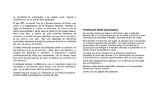 se manifiesta la preparación y la calidad vocal, musical e
interpretativa de los que en ellos participan.
El año 1971, se creó el Coro de la Escuela Superior de Canto, muy
unido a la programación de la Orquesta Nacional, teniendo su
lugar de encuentro y trabajo en esta sala. Su construcción se
diseñó aprovechado la parte superior/posterior del propio palacio.
Hace unos años, y dentro de unas reformas necesarias de
acometer, se añadió una gran claraboya que permite la entrada a
la luz natural. Esta sala, tiene una capacidad de doscientas
localidades dispuestas a modo de grada para facilitar la visibilidad
del coro, al piano y al director.
Grandes directores europeos han trabajado desde su creación con
los distintos Coros de esta Escuela —Rossi, Muti, Von Matatick— y
siempre han destacado la disciplina, el entusiasmo y máxima
profesionalidad de todos sus componentes. Con el tiempo, aquel
Coro de la Escuela Superior de Canto de Madrid, se convirtió en el
Coro Nacional.
Es obligado destacar su Biblioteca, con un importante número de
volúmenes y documentos sobre música (ver sección bibliotecas,
pág.…) y su edificio (ver edificios históricos, pág.…)
También hay que recalcar su implicación en los eventos del Barrio
de Universidad participando en muchos de ellos.
INFORMACIÓN SOBRE ACCESIBILIDAD:
La entrada a la Escuela Superior de Canto es por la calle San
Bernardo 44. El portalón de entrada es accesible y permite el paso
a personas con movilidad reducida y usuarios de silla de rueda.
Para acceder al teatro hay que coger un ascensor que se encuentra
en el lateral izquierdo del vestíbulo, tras pasar una puerta con el
mismo dibujo de la pared. Conviene avisar al personal de la
Escuela para que indique el itinerario adecuado o acompañen en el
mismo, lo que acostumbran a hacer.
Las aulas que están situadas en las diferentes plantas son
accesibles a través del ascensor. En la última planta se encuentra
el aula del Coro a la que se puede acceder, pero no a sus gradas.
Tiene aseos adaptados para personas con problemas de movilidad
que se encuentran….
Realizan visitas guiadas adaptadas a personas con discapacidad
intelectual, visual y auditiva
Cuenta con una página web accesible.
 