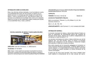 INFORMACIÓN SOBRE ACCESIBILIDAD:
Pese a las reformas ultimas realizadas, no se ha tenido en cuenta
la accesibilidad para hacer de esta escuela un espacio con un
diseño inclusivo. La entrada que está situada en la calle Divino
Pastor 7, tiene un escalón de 10 cm. que dificulta el paso a las
personas con problemas de movilidad. Este centro es un pequeño
espacio en el que no hay implantada ninguna medida para ayudar
a la accesibilidad física, visual y auditiva.
 ESCUELA MUNICIPAL DE MÚSICA Y DANZA MARÍA DOLORES
PRADERA
DIRECCIÓN: Calle de la Farmacia, 13, 28004 Madrid
TELÉFONO: 917 95 98 98
Web: https://www.madrid.es/portales/munimadrid/es/Inicio/
Educacion-y-empleo/Escuelas-Municipales-de-Musica-y-Danza/?
vgnextfmt=default&vgnextoid=5e62d16aad6ba010VgnVCM10000026
205a0aRCRD&vgnextchannel=4d9d31d3b28fe410VgnVCM1000000b2
05a0aRCRD&idCapitulo=10733104
CONTACTO:
HORARIO: De lunes a viernes de Sábado de
ACCESO EN TRANSPORTE PÚBLICO:
Metro con ascensor: Tribunal L1 y L10 y Bilbao L1 y L4. (Sin
ascensor) Chueca L5
BUS: 3, 21, 40, 178, 179.
APARCARCAMIENTO: calle Farmacia 11, en el complejo del CAUM
INFORMACIÓN GENERAL:
La escuela municipal de música y danza María Dolores Pradera se
abrió en septiembre de 2018.Ubicada dentro del complejo de
Escuelas de San Antón, dispone de un edificio independiente con
entrada por la calle Farmacia nº 13.
Las escuelas municipales de música y danza conforman una red de
espacios que, con esta escuela, suma 14 centros. El principal
objetivo que comparten es el de contribuir al desarrollo integral
de la persona a través de la música y la danza.
Este centro apuesta por la innovación pedagógica al incorporar un
nuevo itinerario educativo denominado: “Creación digital sonora y
nuevas músicas”, y la especialidad de Danzas urbanas, acercando
así la realidad de nuestra sociedad a la oferta formativa de los
centros municipales.
Al igual que las otras trece escuelas, este centro también tiene
como objetivo la dinamización de la vida cultural del barrio.
 