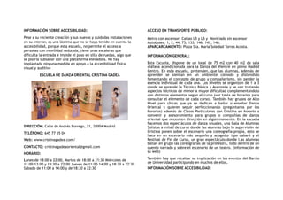 INFORMACIÓN SOBRE ACCESIBILIDAD:
Pese a su reciente creación y sus nuevas y cuidadas instalaciones
en su interior, es una lástima que no se haya tenido en cuenta la
accesibilidad, porque esta escuela, no permite el acceso a
personas con movilidad reducida, tiene unas escaleras que
dificulta la entrada e impide el paso en silla de ruedas, algo que
se podría subsanar con una plataforma elevadora. No hay
implantada ninguna medida en apoyo a la accesibilidad física,
visual y auditiva
ESCUELA DE DANZA ORIENTAL CRISTINA GADEA
DIRECCIÓN: Calle de Andrés Borrego, 21, 28004 Madrid
TELÉFONO: 645 77 55 04
Web: www.cristinagadea.com/
CONTACTO: cristinagadeaoriental@gmail.com
HORARIO:
Lunes de 18:00 a 22:00, Martes de 18:00 a 21:30 Miércoles de
11:00–13:00 y 18:30 a 22:00 Jueves de 11:00–14:00 y 18:30 a 22:30
Sábado de 11:00 a 14:00 y de 18:30 a 22:30
ACCESO EN TRANSPORTE PÚBLICO:
Metro con ascensor: Callao L3 y L5 y Noviciado sin ascensor
Autobuses: 1, 2, 44, 75, 133, 146, 147, 148.
APARCARCAMIENTO: Plaza Sta. María Soledad Torres Acosta.
INFORMACIÓN GENERAL:
Esta Escuela, dispone de un local de 75 m2 con 40 m2 de sala
diáfana acondicionada para la Danza del Vientre en pleno Madrid
Centro. En esta escuela, pretenden, que las alumnas, además de
aprender se sientan en un ambiente cómodo y distendido
fomentando el concepto de grupo y compañerismo, sin perder la
esencia individual de cada una. Los Niveles se organizan de 1 a 3
donde se aprende la Técnica Básica y Avanzada y se van tratando
aspectos técnicos de menor a mayor dificultad complementándolo
con distintos elementos según el curso (ver tabla de horarios para
consultar el elemento de cada curso). También hay grupos de Alto
Nivel para chicas que ya se dedican a bailar o enseñar  Danza
Oriental y quieren seguir perfeccionando (pregúntanos por los
horarios) además de Clases Particulares con Cristina en horario a
convenir y asesoramiento para grupos o compañías de danza
oriental que necesiten dirección en algún momento. En la escuela
hacemos dos espectáculos de danza anuales, una Gala de Alumnas
Solistas a mitad de curso donde las alumnas bajo la supervisión de
Cristina ponen sobre el escenario una coreografía propia, esto se
hace en un escenario más pequeño y acogedor tipo cabaré y el
Festival de Fin de Curso, un gran espectáculo donde l.as alumnas
bailan en grupo las coreografías de la profesora, todo dentro de un
cuento narrado y sobre el escenario de un teatro. (información de
su web)
También hay que recalcar su implicación en los eventos del Barrio
de Universidad participando en muchos de ellos.
INFORMACIÓN SOBRE ACCESIBILIDAD:
 