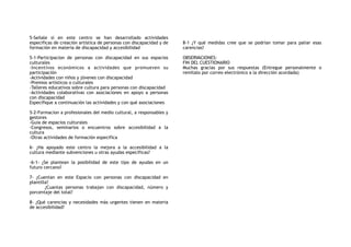 5-Señale si en este centro se han desarrollado actividades
especificas de creación artística de personas con discapacidad y de
formación en materia de discapacidad y accesibilidad
5-1-Participacion de personas con discapacidad en sus espacios
culturales
-Incentivos económicos a actividades que promueven su
participación
-Actividades con niños y jóvenes con discapacidad
-Premios artísticos o culturales
-Talleres educativos sobre cultura para personas con discapacidad
-Actividades colaborativas con asociaciones en apoyo a personas
con discapacidad
Especifique a continuación las actividades y con qué asociaciones
5-2-Formacion a profesionales del medio cultural, a responsables y
gestores
-Guía de espacios culturales
-Congresos, seminarios o encuentros sobre accesibilidad a la
cultura
-Otras actividades de formación especifica
6- ¿Ha apoyado este centro la mejora a la accesibilidad a la
cultura mediante subvenciones u otras ayudas específicas?
-6-1- ¿Se plantean la posibilidad de este tipo de ayudas en un
futuro cercano?
7- ¿Cuentan en este Espacio con personas con discapacidad en
plantilla?
¿Cuantas personas trabajan con discapacidad, número y
porcentaje del total?
8- ¿Qué carencias y necesidades más urgentes tienen en materia
de accesibilidad?
8-1 ¿Y qué medidas cree que se podrían tomar para paliar esas
carencias?
OBSERVACIONES:
FIN DEL CUESTIONARIO
Muchas gracias por sus respuestas (Entregue personalmente o
remítalo por correo electrónico a la dirección acordada)
 