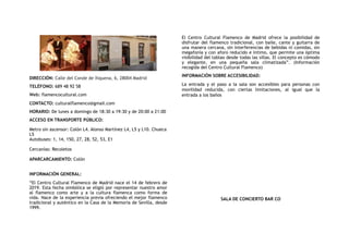 DIRECCIÓN: Calle del Conde de Xiquena, 6, 28004 Madrid
TELÉFONO: 689 48 92 58
Web: flamencocultural.com
CONTACTO: culturalflamenco@gmail.com
HORARIO: De lunes a domingo de 18:30 a 19:30 y de 20:00 a 21:00
ACCESO EN TRANSPORTE PÚBLICO:
Metro sin ascensor: Colón L4. Alonso Martínez L4, L5 y L10. Chueca
L5
Autobuses: 1, 14, 150, 27, 28, 52, 53, E1
Cercanías: Recoletos
APARCARCAMIENTO: Colón
INFORMACIÓN GENERAL:
“El Centro Cultural Flamenco de Madrid nace el 14 de febrero de
2019. Esta fecha simbólica se eligió por representar nuestro amor
al flamenco como arte y a la cultura flamenca como forma de
vida. Nace de la experiencia previa ofreciendo el mejor flamenco
tradicional y auténtico en la Casa de la Memoria de Sevilla, desde
1999.
El Centro Cultural Flamenco de Madrid ofrece la posibilidad de
disfrutar del flamenco tradicional, con baile, cante y guitarra de
una manera cercana, sin interferencias de bebidas ni comidas, sin
megafonía y con aforo reducido e íntimo, que permite una óptima
visibilidad del tablao desde todas las sillas. El concepto es cómodo
y elegante, en una pequeña sala climatizada”. (Información
recogida del Centro Cultural Flamenco)
INFORMACIÓN SOBRE ACCESIBILIDAD:
La entrada y el paso a la sala son accesibles para personas con
movilidad reducida, con ciertas limitaciones, al igual que la
entrada a los baños
SALA DE CONCIERTO BAR CO
 