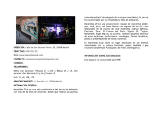 DIRECCIÓN: Calle de San Vicente Ferrer, 33, 28004 Madrid
TELÉFONO: 674 25 61 52
Web: www.maravillasclub.com
CONTACTO: comunicacion@maravillasclub.com
HORARIO:
TRANSPORTES:
Metro con ascensor: Tribunal L1 y L10 y Bilbao L1 y L4. (Sin
ascensor) San Bernardo L2 y L4 y Chueca L5
BUS: 21, 40, 178, 179.
APARCARCAMIENTO: c/ Barceló s/n, 28004 Madrid
INFORMACIÓN GENERAL:
Maravillas Club es una sala emblemática del barrio de Malasaña
con más de 30 años de recorrido. Desde que reabrió sus puertas
como Maravillas Club (después de su etapa como Nasti), la sala se
ha caracterizado por su versatilidad y falta de prejuicios.
Maravillas ofrece una programación regular de conciertos (indie,
pop, rock, jazz), así como fiestas con algunos de los dj´s  más
destacados de la escena de club madrileña (Adrián LeFreak,
Flechazo, Total, El Cuerpo del Disco, Digital 21, Tinglao,
Remember, Ángel Pop Dj, Dj Lovers). También podemos disfrutar
de artes escénicas, performance, monólogos, fiestas temáticas,
poesía o presentaciones de libros y fanzines.
En Maravillas Club tiene un lugar destacado en los eventos
relacionados con la cultura feminista,  queer, lesbiana y gay
(Tsunami Genderfluid, FuriaQueer, Be Fresh, Domingueras)
INFORMACIÓN SOBRE ACCESIBILIDAD:
Este espacio no es accesible para PMR
 