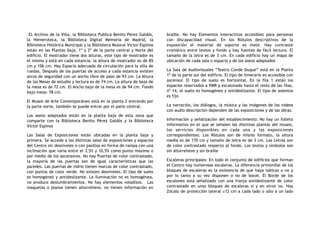 EL Archivo de la Villa, la Biblioteca Publica Benito Pérez Galdós,
la Hemeroteca, la Biblioteca Digital Memoria de Madrid, la
Biblioteca Histórica Municipal y la Biblioteca Musical Víctor Espinos
están en las Plantas baja, 1º y 2º de la parte central y Norte del
edificio. El mostrador tiene dos alturas, este tipo de mostrador es
el mismo y está en cada estancia, la altura de mostrador es de 85
cm y 106 cm. Hay Espacio adecuado de circulación para la silla de
ruedas. Después de las puertas de acceso a cada estancia existen
arcos de seguridad con un ancho libre de paso de 93 cm. La Altura
de las Mesas de estudio y lectura es de 74 cm. La altura de bajo de
la mesa es de 72 cm. El Ancho bajo de la mesa es de 94 cm. Fondo
bajo mesa: 78 cm.
El Museo de Arte Contemporáneo está en la planta 2 entrando por
la parte norte, también se puede entrar por el patio central.
Los aseos adaptados están en la planta baja de esta zona que
comparte con la Biblioteca Benito Pérez Galdós y la Biblioteca
Víctor Espinos
Las Salas de Exposiciones están ubicadas en la planta baja y
primera. Se accede a las distintas salas de exposiciones y espacios
del Centro sin desniveles o con pasillos en forma de rampa con una
inclinación que varía entre el 3,5% y 10,5% como punto máximo o
por medio de los ascensores. No hay Puertas de color contrastado,
la mayoría de las puertas son de igual características que las
paredes. Las puertas de vidrio tienen marcas de color contrastado,
con puntos de color verde. No existen desniveles. El tipo de suelo
es homogéneo y antideslizante. La iluminación no es homogénea,
no produce deslumbramientos. No hay elementos voladizos. Las
maquetas o planos tienen altorrelieve, no tienen información en
braille. No hay Elementos interactivos accesibles para personas
con discapacidad visual. En los Rótulos descriptivos de la
exposición el material de soporte es mate. Hay contraste
cromático entre textos y fondo y hay fuentes de fácil lectura. El
tamaño de la letra es de 3 cm. En cada edificio hay un mapa de
ubicación de cada sala o espacio y de los aseos adaptados
La Sala de Audiovisuales “Teatro Conde Duque” está en la Planta
1ª de la parte sur del edificio. El tipo de itinerario es accesible con
ascensor. El tipo de suelo es horizontal. En la fila 1 están los
espacios reservados a PMR y escalonado hasta el resto de las filas,
nº 14, el suelo es homogéneo y antideslizante. El tipo de asientos
es fijo
La narración, los diálogos, la música y las imágenes de los videos
con audio descripción dependen de las exposiciones y de las obras.
Información y señalización del establecimiento: No hay un folleto
informativo en el que se señalen las distintas plantas del museo,
los servicios disponibles en cada una y las exposiciones
correspondientes. Los Rótulos son de mismo formato, la altura
media es de 170 cm y tamaño de letra es de 3 cm. Las Letras son
de color contrastado respecto al fondo. Los textos y símbolos son
sin altorrelieve y sin braille
Escaleras principales: En todo el conjunto de edificios que forman
el Centro hay numerosas escaleras. La diferencia primordial de los
bloques de escaleras es la existencia de que haya tabicas o no y
por lo tanto a su vez disponen o no de bocel. El Borde de los
escalones está señalizado con una franja antideslizante de color
contrastado en unos bloques de escaleras sí y en otros no. Hay
Zócalo de protección lateral ≥12 cm a cada lado o sólo a un lado
 