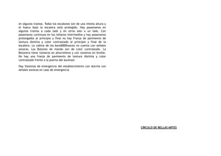 en algunos tramos. Todos los escalones son de una misma altura y
el hueco bajo la escalera está protegido. Hay pasamanos en
algunos tramos a cada lado y en otros solo a un lado. Con
pasamanos continuos en los rellanos intermedios y hay pasamanos
prolongados al principio y final no hay Franja de pavimento de
textura distinta y color contrastado al principio y final de la
escalera. La cabina de los Asce0000nsores no cuenta con señales
sonoras. Los Botones de mando son de color contrastado. La
Botonera tiene números en altorrelieve y con números en braille.
No hay una franja de pavimento de textura distinta y color
contrastado frente a la puerta del ascensor
Hay Sistemas de emergencia del establecimiento con alarma con
señales sonoras en caso de emergencia
CÍRCULO DE BELLAS ARTES
 