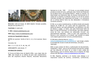 Dirección:  Calle de Alcalá, 42 28014 Madrid- Entrada accesible,
Marqués de Casa Riera nº 2
TELÉFONO: 91 360 54 00
E. MAIL: info@circulobellasartes.com
WEB: https://www.circulobellasartes.com/
ACCESO EN TRANSPORTE PÚBLICO:
METRO con ascensor: Sevilla L2 Sol L1, L2, L3 sin ascensor: Banco
L2
Cercanías: Sol
BUS: 1, 5, 17, 20, 32, 51, 46, 146, 147
APARCAMIENTO: calle Alcalá, 17
INFORMACIÓN GENERAL:
El Círculo de Bellas Artes de Madrid (CBA), cuyo origen data de
1880, está situado en un edificio de gran valor arquitectónico,
obra del arquitecto Antonio Palacios, declarado Monumento
Nacional en el año 1920 . El Circulo, es una entidad cultural
privada sin ánimo de lucro, calificado como “Centro de Protección
de las Bellas Artes y de Utilidad Pública”. Desde su creación, ha
desarrollado una importante labor de alcance internacional en el
campo de la creación y la difusión cultural. Es uno de los centros
culturales privados más importantes de Europa, y se caracteriza
por su actitud abierta hacia las más destacadas e innovadoras
corrientes artísticas.
El CBA es un centro multidisciplinar, el edificio donde está alojado
dispone de 15.000 m2, con cuatro salas de exposiciones, una
planta de talleres, seis salas polivalentes, una biblioteca, una sala
de billares y juegos, un teatro, dos salas históricas(el Salón de
Baile y la Sala de Columnas), un Cine Estudio, que suele organizar
ciclos de cine, una emisora de radio(radio circulo), una
librería(Antonio Machado) tiene un gran café restaurante (la
Pecera) y otro restaurant en la Azotea, que también se utiliza
como espacio gastrocultural de ocio y entretenimiento.
El CBA edita la Revista Minerva, https://
www.circulobellasartes.com/revistaminerva/, que recoge y amplia
la actividad del circulo a través de entrevistas, artículos y
reportajes.
Edita un gran número de libros y audiovisuales de documentales,
fotografías y “Atlas”, que es una herramienta que permite navegar
por una selección de textos de un tema o autor unidos por
hipervínculos y que se enmarca dentro de un proyecto de largo
alcance del CBA https://www.circulobellasartes.com/atlas/,
El CBA, Organiza, participa y en muchos casos alberga a un
importante número de eventos, certámenes, conferencias,
 