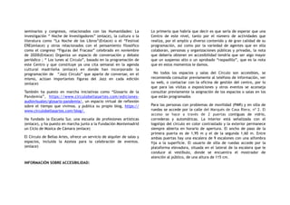 seminarios y congresos, relacionados con las Humanidades: La
investigación “ Noche de Investigadores” (enlace), la cultura o la
literatura como “La Noche de los Libros”(Enlace) o el “Festival
EÑE(enlace) y otros relacionados con el pensamiento filosófico
como el congreso “Figuras del Fracaso” celebrado en noviembre
de 2020l(Enlace) Organiza un espacio de conversación y debate
periódico ; “ Los lunes al Circulo”, basado en la programación de
este Centro y que constituye ya una cita semanal en la agenda
cultural madrileña (enlace) en donde han incorporado la
programación de “Jazz Circulo” que aparte de conversar, en el
mismo, actúan importantes figuras del Jazz en cada edición
(enlace)
También ha puesto en marcha iniciativas como “Glosario de la
Pandemia”, https://www.circulobellasartes.com/ediciones-
audiovisuales/glosario-pandemia/, un espacio virtual de reflexión
sobre el tiempo que vivimos. y publica su propio blog, https://
www.circulobellasartes.com/blog/.
Ha fundado la Escuela Sur, una escuela de profesiones artísticas
(enlace), y ha puesto en marcha junto a la Fundación Montemadrid
un Ciclo de Música de Cámara (enlace)
El Círculo de Bellas Artes, ofrece un servicio de alquiler de salas y
espacios, incluida la Azotea para la celebración de eventos.
(enlace)
INFORMACIÓN SOBRE ACCESIBILIDAD:  
Lo primerio que habría que decir es que sería de esperar que una
Centro de este nivel, tanto por el número de actividades que
realiza, por el amplio y diverso contenido y de gran calidad de su
programación, así como por la variedad de agentes que en ella
colaboran, personas y organizaciones públicas y privadas, la nota
que debería obtener en accesibilidad tendría que ser algo mayor
que un suspenso alto o un aprobado “raspadillo”, que es la nota
que en estos momentos le damos.
No todos los espacios y salas del Círculo son accesibles, se
recomienda consultar previamente al teléfono de información, ver
su web, o contactar con la oficina de gestión del centro, por lo
que para las visitas a exposiciones y otros eventos se aconseja
consultar previamente la asignación de los espacios o salas en los
que están programados
Para las personas con problemas de movilidad (PMR) y en silla de
ruedas se accede por la calle del Marqués de Casa Riera, nº 2. El
acceso se hace a través de 2 puertas contiguas de vidrio,
correderas y automáticas. La interior está señalizada con el
logotipo del círculo en color contrastado y la exterior permanece
siempre abierta en horario de apertura. El ancho de paso de la
primera puerta es de 1,95 m y el de la segunda 1,60 m. Entre
ambas puertas hay una escalera de 9 escalones con una alfombra
fija a la superficie. El usuario de silla de ruedas accede por la
plataforma elevadora, situada en el lateral de la escalera que le
conduce al vestíbulo, donde se encuentra el mostrador de
atención al público, de una altura de 115 cm.
 