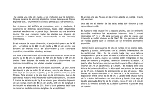 Se presta una silla de ruedas a los visitantes que la soliciten.
Ninguna persona de atención al público conoce la Lengua de Signos
Española (LSE). Se permite el acceso a perros guía y de asistencia.
Las 6 plantas del edificio se comunican entre sí mediante 3
ascensores de distintas características, todos están disponibles
desde el vestíbulo en la planta baja. También hay una escalera
central fija que comunica todas las plantas que dispone de
pasamanos a ambos lados, interrumpido en los rellanos
intermedios.
En el ascensor de mayor dimensión, el ancho de la puerta es de 90
cm. La Cabina es de 222 cm de fondo y 186 cm de ancho. Los
Botones de mando están en altorrelieve y con contraste
cromático, con señales visuales y sonoras.
Los otros 2 ascensores son de similares características. El ancho de
puerta es de 80 cm, la cabina de 127 cm de fondo y 127 cm de
ancho. Tiene Botones de mando en braille y altorrelieve con
contraste cromático y con señales visuales y sonoras.
Las salas de exposiciones no son todas accesibles. La sala Juana
Mordo está a pie de calle. En el sótano, está la sala Minerva, la
sala Goya en una planta superior, y en la primera planta la sala
Picasso. Para acceder a la sala Goya en la entreplanta, que es la
que realiza mayor y más importante actividad expositiva, se suben
2 tramos de escaleras de 3 y 8 escalones, para salvarlos disponen
de una rampa móvil de 81 cm de ancho, 378 cm de longitud e
inclinación no adecuada del 25%. Con lo cual podemos decir que
no reúne las medidas mínimas exigibles de accesibilidad.
El acceso a la sala Picasso en la primera planta se realiza a través
del ascensor.
Una vez en el interior de las salas, estas son diáfanas y con
recorrido accesible.
El Auditorio está situado en la segunda planta, con un itinerario
accesible mediante los ascensores internos. Hay 2 plazas
reservadas (nº 16 y 18) para personas en silla de ruedas con
itinerario accesible situadas en la fila nº 12. Una persona en silla
de ruedas podría subir al estrado por un itinerario alternativo
accesible.
Existen Aseos para usuarios de silla de ruedas en las plantas baja,
segunda y cuarta, señalizados con el Símbolo Internacional de
Accesibilidad (SIA). En la planta baja hay una cabina
independiente; para acceder se sube un tramo de 4 escalones. En
la segunda y cuarta planta las cabinas están integradas en los
aseos de hombres y mujeres; tienen un itinerario accesible. La
puerta abre hacia fuera con un ancho de espacio libre de giro en
interior de 78 cm (diámetro): Ø 130 cm. El Inodoro tiene una
Altura del asiento de 40 cm. la Altura del mecanismo de descarga
es de 75 cm. El Espacio de acercamiento es por el lateral. Hay
Barras de apoyo abatibles a la derecha y a la izquierda. La
Separación entre barras es de 88 cm. El Lavabo está situado fuera
de la cabina del inodoro con una Altura y fondo libre bajo el
lavabo adecuada. El Grifo es de presión, está a 74 cm y 40 cm de
altura. La entrada al baño es accesible y permite el paso en silla
de ruedas.
 