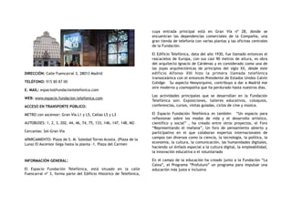 DIRECCIÓN: Calle Fuencarral 3, 28013 Madrid
TELÉFONO: 915 80 87 00
E. MAIL: espacio@fundaciontelefonica.com
WEB: www.espacio.fundacion.telefonica.com
ACCESO EN TRANSPORTE PÚBLICO:
METRO con ascensor: Gran Vía L1 y L5, Callao L5 y L3
AUTOBUSES: 1, 2, 3, 202, 44, 46, 74, 75, 133, 146, 147, 148, M2-
Cercanías: Sol-Gran Vía
APARCAMIENTO: Plaza de S. M. Soledad Torres Acosta. (Plaza de la
Luna) El Ascensor llega hasta la planta -1. Plaza del Carmen
INFORMACIÓN GENERAL:
El Espacio Fundación Telefónica, está situado en la calle
Fuencarral nº 3, forma parte del Edificio Histórico de Telefónica,
cuya entrada principal está en Gran Vía nº 28, donde se
encuentran las dependencias comerciales de la Compañía, una
gran tienda de telefonía con varias plantas y las oficinas centrales
de la Fundación.
El Edificio Telefónica, data del año 1930, fue llamado entonces el
rascacielos de Europa, con sus casi 90 metros de altura, es obra
del arquitecto Ignacio de Cárdenas y es considerado como una de
las joyas arquitectónicas de principios del siglo XX, desde este
edificio Alfonso XIII hizo la primera llamada telefónica
transoceánica con el entonces Presidente de Estados Unidos Calvin
Colidge. Su aspecto Neoyorquino, contribuyo a dar a Madrid ese
aire moderno y cosmopolita que ha perdurado hasta nuestros días.
Las actividades principales que se desarrollan en la Fundación
Telefónica son: Exposiciones, talleres educativos, coloquios,
conferencias, cursos, visitas guiadas, ciclos de cine y música.
El Espacio Fundación Telefónica es también “Un espacio para
reflexionar sobre los modos de vida y el desarrollo artístico,
científico y social” , ha creado entre otros proyectos, el Foro
“Representando el mañana”, Un foro de pensamiento abierto y
participativo en el que colaboran expertos internacionales de
campos tan diversos como la ciencia, la tecnología, la política, la
economía, la cultura, la comunicación, las humanidades digitales,
haciendo un énfasis especial a la cultura digital, la empleabilidad,
la innovación educativa o el voluntariado
En el campo de la educación ha creado junto a la Fundación “La
Caixa”, el Programa “Profuturo” un programa para impulsar una
educación más justa e inclusiva
 