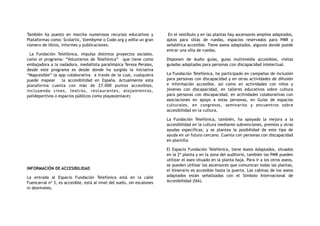 También ha puesto en marcha numerosos recursos educativos y
Plataformas como: Scolartic, Stembyme o Code.org y edita un gran
número de libros, informes y publicaciones.
La Fundación Telefónica, impulsa distintos proyectos sociales,
como el programa: “Voluntarios de Telefónica” que tiene como
embajadora a la nadadora, medallista paralímpica Teresa Perales,
desde este programa es desde donde ha surgido la iniciativa
“Mapcesible” la app colaborativa a través de la cual, cualquiera
puede mapear la accesibilidad en España. Actualmente esta
plataforma cuenta con más de 27.000 puntos accesibles,
incluyendo cines, teatros, restaurantes, alojamientos,
polideportivos o espacios públicos como playas(enlace)
INFORMACIÓN DE ACCESIBILIDAD
La entrada al Espacio Fundación Telefónica está en la calle
Fuencarral nº 3, es accesible, está al nivel del suelo, sin escalones
ni desniveles.
En el vestíbulo y en las plantas hay ascensores amplios adaptados,
aptos para sillas de ruedas, espacios reservados para PMR y
señalética accesible. Tiene aseos adaptados, algunos donde puede
entrar una silla de ruedas.
Disponen de Audio guías, guías multimedia accesibles, visitas
guiadas adaptadas para personas con discapacidad intelectual.
La Fundación Telefónica, ha participado en campañas de inclusión
para personas con discapacidad y en otras actividades de difusión
e información accesible, así como en actividades con niños y
jóvenes con discapacidad, en talleres educativos sobre cultura
para personas con discapacidad, en actividades colaborativas con
asociaciones en apoyo a estas personas, en Guías de espacios
culturales, en congresos, seminarios y encuentros sobre
accesibilidad en la cultura.
La Fundación Telefónica, también, ha apoyado la mejora a la
accesibilidad en la cultura mediante subvenciones, premios y otras
ayudas específicas, y se plantea la posibilidad de este tipo de
ayuda en un futuro cercano. Cuenta con personas con discapacidad
en plantilla
El Espacio Fundación Telefónica, tiene Aseos Adaptados, situados
en la 2ª planta y en la zona del auditorio, también las PMR pueden
utilizar el aseo situado en la planta baja. Para ir a los otros aseos,
se pueden utilizar los ascensores que comunican todas las plantas,
el Itinerario es accesible hasta la puerta. Las cabinas de los aseos
adaptados están señalizadas con el Símbolo Internacional de
Accesibilidad (SIA).
 