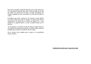 Para entrar al Espacio Fundación Telefónica por la calle Fuencarral
nº3, hay espacio suficiente para hacer un giro de 360º con la silla
de ruedas. Las puertas son de vidrio, no están señalizadas con
franjas o logotipo de color contrastado. El ancho libre de paso de
1,50 m.
El Auditorio que tiene un aforo de 175 asientos, cuenta además
con cuatro plazas para sillas de ruedas, se utiliza como sala de
conferencias, se accede por el interior de Espacio F.T. está
situado en la segunda planta a la que se puede acceder por el
ascensor.
En el auditorio, los usuarios de silla de ruedas se suelen situar en
las primeras filas del patio de butacas. No existe ningún itinerario
accesible para acceder al estrado en silla de ruedas.
No se conocen otras medidas para el apoyo a la accesibilidad
visual y auditiva.
FUNDACIÓN CASA DE ALBA - PALACIO DE LIRIA
 