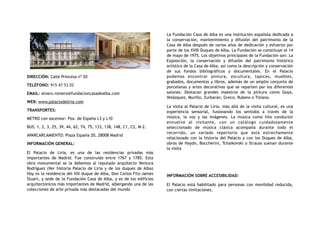 DIRECCIÓN: Calle Princesa nº 20
TELÉFONO: 915 47 53 02
EMAIL: alvaro.romero@fundacioncasadealba.com
WEB: www.palaciodeliria.com
TRANSPORTES:
METRO con ascensor: Pza. de España L3 y L10
BUS: 1, 2, 3, 25, 39, 44, 62, 74, 75, 133, 138, 148, C1, C2, M-2.
APARCARCAMIENTO: Plaza España 20, 28008 Madrid
INFORMACIÓN GENERAL:
El Palacio de Liria, es una de las residencias privadas más
importantes de Madrid. Fue construido entre 1767 y 1785. Esta
obra monumental se la debemos al reputado arquitecto Ventura
Rodríguez (Ver historia Palacio de Liria y de los duques de Alba)
Hoy es la residencia del XIX duque de Alba, Don Carlos Fitz-James
Stuart, y sede de la Fundación Casa de Alba, y es de los edificios
arquitectónicos más importantes de Madrid, albergando una de las
colecciones de arte privada más destacadas del mundo
La Fundación Casa de Alba es una institución española dedicada a
la conservación, mantenimiento y difusión del patrimonio de la
Casa de Alba después de varios años de dedicación y esfuerzo por
parte de los XVIII Duques de Alba, La Fundación se constituye el 14
de mayo de 1975. Los objetivos principales de la Fundación son: La
Exposición, la conservación y difusión del patrimonio histórico
artístico de la Casa de Alba, así como la descripción y conservación
de sus fondos bibliográficos y documentales. En el Palacio
podemos encontrar pintura, escultura, tapices, muebles,
grabados, documentos y libros, además de un amplio conjunto de
porcelanas y artes decorativas que se reparten por los diferentes
salones. Destacan grandes maestros de la pintura como Goya,
Velázquez, Murillo, Zurbarán, Greco, Rubens o Tiziano.
La visita al Palacio de Liria, más allá de la visita cultural, es una
experiencia sensorial, fusionando los sentidos a través de la
música, la voz y las imágenes. La música como hilo conductor
envuelve al visitante, con un catálogo cuidadosamente
seleccionado de música clásica acompaña durante todo el
recorrido, un variado repertorio que está estrechamente
relacionado con la historia del Palacio y con los Duques de Alba,
obras de Haydn, Boccherini, Tchaikovski o Strauss suenan durante
la visita
INFORMACIÓN SOBRE ACCESIBILIDAD:
El Palacio está habilitado para personas con movilidad reducida,
con ciertas limitaciones.
 